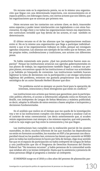 130
Un recurso más es la experiencia previa, no es lo mismo una organiza-
ción que llegue con una determinada trayectoria, con reconocimiento en el
espacio público, con liderazgos claves, con ciertos actores que son líderes, que
las organizaciones que se acercan por primera vez.
Otros recursos son los contactos con actores clave, es decir, trascender
estos espacios y poder tener interlocución con legisladores o con otros fun-
cionarios. Es algo clave y no todas las organizaciones tienen esa experiencia,
ese currículum invisible que hay detrás de los actores, el cual también es
determinante.
El último recurso es el de las alianzas que las organizaciones realizan
entre sí. No es lo mismo una organización que llega a participar individual-
mente a que si las organizaciones trabajan en redes, porque así consiguen
agendas conjuntas. Las alianzas son ejemplo de las redes que se forman, son
las propias redes, confederaciones y coaliciones, son actores con diferentes
pesos.
Ya había comentado este punto: ¿Qué tan productivos fueron esos es-
pacios? Porque las instituciones arrancan sus agendas gubernamentales en
sus planes de trabajo, las organizaciones también llegan a realizar sus pro-
pios planes, encuentran apoyo de las instituciones al realizar sus actividades
y ya hablaba yo búsqueda de convenios. Las instituciones también buscan
legitimar la toma de decisiones con la participación y así otorgar soluciones
legítimas del problema, entonces me gustaría proporcionar una definición
sociológica de un autor llamado Herbert Blumer que dice:
“Un problema social es siempre un punto focal para la operación de
intereses, intenciones y fines divergentes que están en conflicto.”
Las instituciones son actores que tienen que garantizar, para la participa-
ción política efectiva, el acceso a información adaptada como en formato en
Braille, con intérpretes de Lengua de Señas Mexicana y máxima publicidad,
es decir; adaptar la difusión de estos eventos a bases amplias e incluyentes y
decisiones fundamentadas.
En el análisis que realice en el tiempo que me queda de la investigación
voy a ver si las instituciones cumplen con estos requisitos y analizar cuál es
el carácter de estas convocatorias. Les decía anteriormente que, si acuden
veinte organizaciones casi siempre a los mismos espacios, qué está pasando,
cuál es la caja negra que hay entre la convocatoria y los que llegan.
Las instituciones han cumplido con la realización parcial de los ajustes
razonables, es decir, muchos informes de los que mandan las dependencias
no están en formatos accesibles, los mandan en PDF y las personas con disca-
pacidad visual no los pueden leer, entonces los tienen que convertir en WORD
pero no todas las instituciones lo hacen por falta de tiempo. Algo muy sentido
fue que en el espacio de participación no había intérprete de Lengua de Señas
y una justificación que dio el Programa de Derechos Humanos del Distrito
Federal fue: “No tenemos recursos”, y había personas de la comunidad sorda
que estaban ahí y no tenían intérprete. Hasta que la asistencia y presencia de
estas personas obligó al programa a instalar un intérprete.
El INDEPEDI surge en el 2010 y a dos años del proceso de planeación par-
Investigación en participación política de organizaciones de personas con discapacidad
 