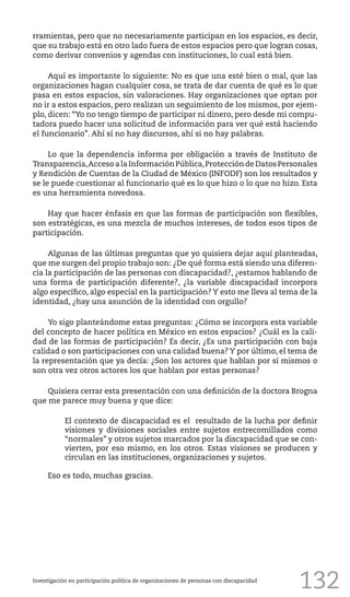 132
rramientas, pero que no necesariamente participan en los espacios, es decir,
que su trabajo está en otro lado fuera de estos espacios pero que logran cosas,
como derivar convenios y agendas con instituciones, lo cual está bien.
Aquí es importante lo siguiente: No es que una esté bien o mal, que las
organizaciones hagan cualquier cosa, se trata de dar cuenta de qué es lo que
pasa en estos espacios, sin valoraciones. Hay organizaciones que optan por
no ir a estos espacios, pero realizan un seguimiento de los mismos, por ejem-
plo, dicen: “Yo no tengo tiempo de participar ni dinero, pero desde mi compu-
tadora puedo hacer una solicitud de información para ver qué está haciendo
el funcionario”. Ahí sí no hay discursos, ahí si no hay palabras.
Lo que la dependencia informa por obligación a través de Instituto de
Transparencia,AccesoalaInformaciónPública,ProteccióndeDatosPersonales
y Rendición de Cuentas de la Ciudad de México (INFODF) son los resultados y
se le puede cuestionar al funcionario qué es lo que hizo o lo que no hizo. Esta
es una herramienta novedosa.
Hay que hacer énfasis en que las formas de participación son flexibles,
son estratégicas, es una mezcla de muchos intereses, de todos esos tipos de
participación.
Algunas de las últimas preguntas que yo quisiera dejar aquí planteadas,
que me surgen del propio trabajo son: ¿De qué forma está siendo una diferen-
cia la participación de las personas con discapacidad?, ¿estamos hablando de
una forma de participación diferente?, ¿la variable discapacidad incorpora
algo específico, algo especial en la participación? Y esto me lleva al tema de la
identidad, ¿hay una asunción de la identidad con orgullo?
Yo sigo planteándome estas preguntas: ¿Cómo se incorpora esta variable
del concepto de hacer política en México en estos espacios? ¿Cuál es la cali-
dad de las formas de participación? Es decir, ¿Es una participación con baja
calidad o son participaciones con una calidad buena? Y por último, el tema de
la representación que ya decía: ¿Son los actores que hablan por sí mismos o
son otra vez otros actores los que hablan por estas personas?
Quisiera cerrar esta presentación con una definición de la doctora Brogna
que me parece muy buena y que dice:
El contexto de discapacidad es el resultado de la lucha por definir
visiones y divisiones sociales entre sujetos entrecomillados como
“normales” y otros sujetos marcados por la discapacidad que se con-
vierten, por eso mismo, en los otros. Estas visiones se producen y
circulan en las instituciones, organizaciones y sujetos.
Eso es todo, muchas gracias.
Investigación en participación política de organizaciones de personas con discapacidad
 