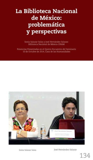 134
La Biblioteca Nacional
de México:
problemática
y perspectivas
Sonia Salazar Salas y José Hernández Salazar.
Biblioteca Nacional de México-UNAM
Ponencias Presentadas en el Quinto Encuentro del Seminario
10 de Octubre de 2014, Casa de las Humanidades
Sonia Salazar Salas José Hernández Salazar
 