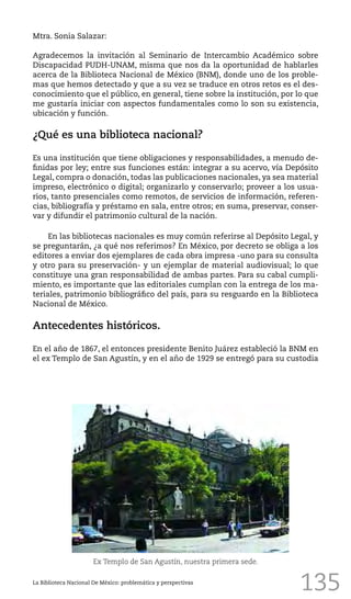135
Mtra. Sonia Salazar:
Agradecemos la invitación al Seminario de Intercambio Académico sobre
Discapacidad PUDH-UNAM, misma que nos da la oportunidad de hablarles
acerca de la Biblioteca Nacional de México (BNM), donde uno de los proble-
mas que hemos detectado y que a su vez se traduce en otros retos es el des-
conocimiento que el público, en general, tiene sobre la institución, por lo que
me gustaría iniciar con aspectos fundamentales como lo son su existencia,
ubicación y función.
¿Qué es una biblioteca nacional?
Es una institución que tiene obligaciones y responsabilidades, a menudo de-
finidas por ley; entre sus funciones están: integrar a su acervo, vía Depósito
Legal, compra o donación, todas las publicaciones nacionales, ya sea material
impreso, electrónico o digital; organizarlo y conservarlo; proveer a los usua-
rios, tanto presenciales como remotos, de servicios de información, referen-
cias, bibliografía y préstamo en sala, entre otros; en suma, preservar, conser-
var y difundir el patrimonio cultural de la nación.
En las bibliotecas nacionales es muy común referirse al Depósito Legal, y
se preguntarán, ¿a qué nos referimos? En México, por decreto se obliga a los
editores a enviar dos ejemplares de cada obra impresa -uno para su consulta
y otro para su preservación- y un ejemplar de material audiovisual; lo que
constituye una gran responsabilidad de ambas partes. Para su cabal cumpli-
miento, es importante que las editoriales cumplan con la entrega de los ma-
teriales, patrimonio bibliográfico del país, para su resguardo en la Biblioteca
Nacional de México.
Antecedentes históricos.
En el año de 1867, el entonces presidente Benito Juárez estableció la BNM en
el ex Templo de San Agustín, y en el año de 1929 se entregó para su custodia
La Biblioteca Nacional De México: problemática y perspectivas
Ex Templo de San Agustín, nuestra primera sede.
 