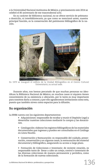 136
Durante años, nos hemos percatado de que muchas personas no iden-
tifican la Biblioteca Nacional de México; en muchos casos ni siquiera tienen
conocimiento de su existencia o ubicación, por lo tanto es muy importante
para nosotros darla a conocer, y por ello agradecemos invitaciones como esta,
puesto que también sirven como espacios para la difusión.
Su organización
La BNM cuenta con los siguientes departamentos:
•	 Adquisiciones: responsable de recabar y reunir el Depósito Legal y
desarrollar nuestras colecciones mediante la compra y las donacio-
nes.
•	 Catalogación: elaborar los registros bibliográficos de los materiales
documentales que ingresan y pueden ser consultados en el Catálogo
en Línea Nautilo.
•	 Conservación y Restauración: es responsable del cuidado, preser-
vación, conservación y en algunos casos, la restauración del material
documental y bibliográfico, asegurando su acceso a largo plazo.
•	 Formación de Colecciones e Inventario: de reciente creación, es
responsable tanto de llevar a cabo un cotejo, control e inventario de
las diversas colecciones de manera permanente y periódica, como
de la formación de nuevas colecciones.
La Biblioteca Nacional De México: problemática y perspectivas
En 1979 se inauguró el edificio de la Unidad Bibliográfica en el Centro Cultural
Universitario, su actual sede.
a la Universidad Nacional Autónoma de México, y precisamente este 2014 se
celebró el 85 aniversario de ese trascendental acto.
En su carácter de biblioteca nacional, no se ofrece servicio de préstamo
a domicilio, ni interbibliotecario, ya que como se mencionó antes, nuestra
principal función, es la conservación del patrimonio bibliográfico de la na-
ción.
 