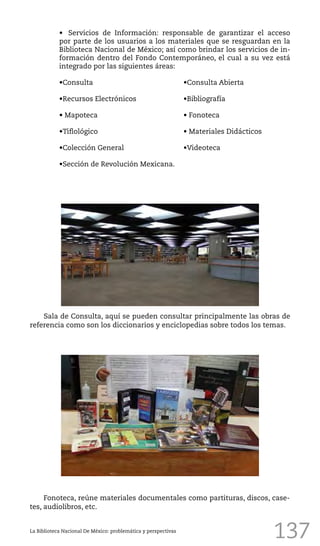 137
•	 Servicios de Información: responsable de garantizar el acceso
por parte de los usuarios a los materiales que se resguardan en la
Biblioteca Nacional de México; así como brindar los servicios de in-
formación dentro del Fondo Contemporáneo, el cual a su vez está
integrado por las siguientes áreas:
•Consulta 					 •Consulta Abierta
•Recursos Electrónicos			 •Bibliografía
• Mapoteca					 • Fonoteca
•Tiflológico					 • Materiales Didácticos
•Colección General				 •Videoteca	
•Sección de Revolución Mexicana.
La Biblioteca Nacional De México: problemática y perspectivas
Sala de Consulta, aquí se pueden consultar principalmente las obras de
referencia como son los diccionarios y enciclopedias sobre todos los temas.
Fonoteca, reúne materiales documentales como partituras, discos, case-
tes, audiolibros, etc.
 