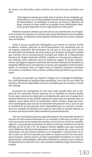 140
de acceso a la educación, y para muestra una cita en la que el profesor nos
dice:
“Hay algunas carreras que están más al alcance de un invidente, ge-
neralmente es en las Humanidades donde tienen más posibilidades
de desarrollarse, la sociología, la historia, las letras, la filosofía, las
leyes; aunque en estas cosas no se pueden hacer definiciones abso-
lutas porque dependen de las capacidades de cada quien”
Podemos entonces señalar que esta sala es una contribución en el impul-
so de creación de espacios en entornos que antes difícilmente eran accesibles
a estos grupos, actualmente preocupación fundamental de nuestra máxima
casa de estudios.
Dada la escasa producción bibliográfica que existía en sistema Braille
en México, nuestra colección se inició básicamente con materiales que, en
su mayoría, provenían del extranjero; de ahí que se tuvo que echar mano
de materiales provenientes de otros países, por ejemplo: de España, entidad
que cuentan con el reconocimiento mundial por medio de la Organización
Nacional de Ciegos Españoles (ONCE); también se incorporaron publicacio-
nes seriadas, tanto impresas como en Braille de mapas, de hecho reciente-
mente nos llegaron algunos materiales del Instituto Nacional de Estadística y
Geografía (INEGI) que se incorporaron al acervo, por ejemplo la revista Reader´s
Digest, en versiones tanto en inglés como en español; asimismo contamos
con música, audiolibros, CDs y casetes, publicaciones periódicas que ya men-
cioné.
Así pues, en principio, se empezó a trabajar en la catalogación bibliográ-
fica, principalmente en publicaciones periódicas, con el fin de que todos los
recursos estuvieran disponibles y fueran accesibles para los usuarios a través
del catálogo.
El proceso de catalogación, es una tarea nada sencilla dado que la ma-
yoría de los materiales fueron impresos en su totalidad en sistema Braille,
lo cual para nosotros ha implicado su interpretación, pero con el apoyo de la
doctora Solórzano se han podido trabajar los datos que se requieren para su
registro: autor, título, fecha de publicación, editor, etcétera, etapa que tene-
mos contemplada para concluir en diciembre del presente año, y una vez que
la totalidad de los documentos estén disponibles para su consulta, iniciare-
mos una campaña de difusión que como ya mencionó la maestra Salazar, es
un tema que reconocemos debe atenderse permanentemente.
Una vez concluida la primera etapa del proyecto, los materiales estarán al
alcance de todo usuario interesado en su consulta; si bien hay que decir, que
una buena parte de los materiales seriados con los que se cuenta han perdido
vigencia -un porcentaje importante de obras con las que contamos son de las
décadas de los 50, 60, y 70-, de ninguna manera significa que para nosotros
como Biblioteca Nacional desestimemos su valor, puesto que, como ya se ha
comentado, uno de nuestros objetivos es el resguardo y conservación de to-
dos y cada uno de los materiales que están en nuestro acervo. Por otra parte,
para actualizar nuestro acervo, se tiene contemplado el trabajar con otras or-
ganizaciones, universidades, editoriales, bibliotecas y demás, para continuar
enriqueciendo la colección de la sala mediante Depósito Legal, donaciones o
compra.
La Biblioteca Nacional De México: problemática y perspectivas
 