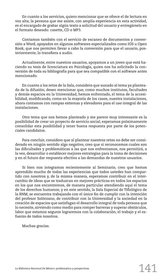 141
En cuanto a los servicios, quiero mencionar que se ofrece el de lectura en
voz alta; la persona que me asiste, con amplia experiencia en esta actividad,
es el encargado de grabar algún texto a solicitud del usuario y entregárselo en
el formato deseado: casette, CD o MP3.
Contamos también con el servicio de escaneo de documentos y conver-
sión a Word, apoyados en algunos softwares especializados como IOS u Open
Book, que nos permiten llevar a cabo la conversión para que el usuario, pos-
teriormente, lo transfiera a audio.
Actualmente, entre nuestros usuarios, apoyamos a un joven que está ha-
ciendo su tesis de licenciatura en Psicología, quien nos ha solicitado la con-
versión de toda su bibliografía para que sea compatible con el software antes
mencionado.
En cuanto a los retos de la Sala, considero que aunado al tema ya plantea-
do de la difusión; deseo mencionar que, como muchos institutos, facultades
y demás espacios en la Universidad, hemos enfrentado, el tema de la accesi-
bilidad, modificando, como en la mayoría de los casos, nuestra instalaciones,
ahora contamos con rampas externas y elevadores para el uso integral de las
instalaciones.
Otro tema que nos hemos planteado y me parece muy interesante es la
posibilidad de crear un proyecto de servicio social; esperamos próximamente
consolidar esta posibilidad y tener buena respuesta por parte de los poten-
ciales candidatos.
Para concluir, considero que al plantear nuestros retos no debe ser consi-
derado en ningún sentido algo negativo, creo que si reconocemos cuales son
las dificultades y problemáticas a las que nos enfrentamos, nos permitirá, a
la vez, desarrollar o establecer mejores estrategias para la toma de decisiones
y en el futuro dar respuesta efectiva a las demandas de nuestros usuarios.
Si bien nos integramos recientemente al Seminario, creo que hemos
aprendido mucho de todas las experiencias que todos ustedes han compar-
tido con nosotros y, de la misma manera, esperamos contribuir en el inter-
cambio de ideas que se traduzcan en mejores prácticas en todos los espacios
en los que nos encontremos, de manera particular atendiendo aquí el tema
de los derechos humanos; y en este sentido, la Sala Especial de Tiflológico de
la BNM, se encuentra trabajando con el único fin de cumplir con la intención
del profesor Solórzano, de contribuir con la Universidad y la sociedad en la
creación de espacios que satisfagan el desarrollo integral de toda persona que
lo necesite, sirviendo como medio para romper barreras y superar obstáculos,
labor que estamos seguros lograremos con la colaboración, el trabajo y el es-
fuerzo de todos nosotros.
Muchas gracias.
La Biblioteca Nacional De México: problemática y perspectivas
 