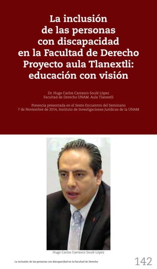 142
La inclusión
de las personas
con discapacidad
en la Facultad de Derecho
Proyecto aula Tlanextli:
educación con visión
Dr. Hugo Carlos Carrasco Soulé López
Facultad de Derecho UNAM. Aula Tlanextli
Ponencia presentada en el Sexto Encuentro del Seminario
7 de Noviembre de 2014, Instituto de Investigaciones Jurídicas de la UNAM
Hugo Carlos Carrasco Soulé López
La inclusión de las personas con discapacidad en la Facultad de Derecho
 