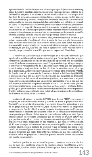 143
Agradecemos la invitación que nos hicieron para participar en este evento y
poder difundir y aportar a los esfuerzos que se hacen dentro del entorno de la
Universidad respecto a los diversos temas relacionados con la discapacidad.
Este tipo de seminarios son muy importantes, porque nos permiten generar
una interconexión y conocer los recursos que están dentro de la Universidad,
a disposición de nuestra comunidad, las autoridades y el público en general;
así como las dependencias que están generando estos esfuerzos, porque mu-
chas veces, o en lo particular cuando iniciamos este proyecto, pensamos que
estamos solos en la batalla por generar estos espacios y en el camino nos va-
mos encontrando con que son muchas las personas que tienen esta vocación
y tienen un largo camino andado, del cual podemos aprender mucho.
Iniciaré explicando cómo nace esta idea, cómo superamos los retos que
se han presentado y también el cómo a partir de hace un año hemos enfo-
cado nuestros esfuerzos no sólo a crecer como Aula, sino como un puente
interconexión y aprendizaje con las demás instituciones que trabajan en es-
tos temas, es por ello, que una vez más le agradezco a la Dr. Patricia por este
espacio y esperamos les sea útil lo que vamos exponer el día de hoy.
El nombre de “Aula Tlanextli” tiene su origen en el náhuatl “Tlanextli” que
significa luz, estábamos buscando un nombre que fuera significativo y repre-
sentativo de un esfuerzo que nació encaminado a personas con discapacidad
visual. El Aula nace como un proyecto del Programa de Apoyo a Proyectos para
la Innovación y Mejoramiento de la Enseñanza (PAPIME) que son programas
encaminados el mejoramiento de las técnicas de enseñanza con el apoyo
de la tecnología. Anteriormente ya había presentado otro programa PAPIME,
de donde nace el Laboratorio de Enseñanza Práctica del Derecho (LEPDER),
lo comento porque son dos proyectos hermanos que surgieron en Dirección
General Asuntos del Personal Académico (DGAPA), y al escuchar la exposi-
ción anterior, mencionaban que unos de los principales retos a los que nos
enfrentamos es la cuestión presupuestaria, el contar con los recursos que nos
permitan implementar una infraestructura ad hoc, tener el material biblio-
gráfico, para poder acceder a los sistemas computacionales como impresoras
Braille y software especializado para cubrir el mayor número de necesidades
de nuestros usuarios, no es tarea fácil.
Iniciamos el primer proyecto, LEPDER, nos dieron “$100”, corremos el
proyecto, se concluye exitosamente, y cuando se inicia el proyecto de “Aula
Tlanextli”, se presenta el protocolo y se cubren todos los requisitos y una
de las preguntas que nos hacen era ¿Qué impacto va a tener? La asignación
presupuestaria fue de 100 a 1 y a este proyecto le asignan solo un $1, porque
cuestionaban el impacto que pudiera tener en la comunidad universitaria.
La respuesta que dimos, obviamente se responde con trabajo en este tipo de
circunstancias, la respuesta inmediata que el comité de DGAPA obtuvo fue
que precisamente, el no contar con los recursos nos imposibilita el tener un
impacto y no poder responder en ese momento, que van ser 100 alumnos,
30, 40 u 80, sino que veíamos una barrera que nos impedía tener el acceso de
algunos alumnos en la carrera de Derecho y que teníamos que romper ese
círculo vicioso de alguna manera. No sabíamos si éramos el huevo o la galli-
na, pero teníamos que partir del punto y por lo tanto es que ese es el reto que
tenemos todos los proyectos, la cuestión presupuestaria, la cual afrontamos
con mucha imaginación.
Tuvimos que hacer una valoración previa, presentar un protocolo, ha-
blar de cuál es el problema y bajarlo de nivel mundial a nivel México y nivel
universidad, América Latina y bueno, dimos algunos datos interesantes, hay
La inclusión de las personas con discapacidad en la Facultad de Derecho
 