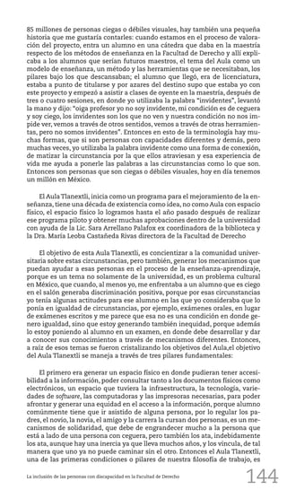 144
85 millones de personas ciegas o débiles visuales, hay también una pequeña
historia que me gustaría contarles: cuando estamos en el proceso de valora-
ción del proyecto, entra un alumno en una cátedra que daba en la maestría
respecto de los métodos de enseñanza en la Facultad de Derecho y allí expli-
caba a los alumnos que serían futuros maestros, el tema del Aula como un
modelo de enseñanza, un método y las herramientas que se necesitaban, los
pilares bajo los que descansaban; el alumno que llegó, era de licenciatura,
estaba a punto de titularse y por azares del destino supo que estaba yo con
este proyecto y empezó a asistir a clases de oyente en la maestría, después de
tres o cuatro sesiones, en donde yo utilizaba la palabra “invidentes”, levantó
la mano y dijo: “oiga profesor yo no soy invidente, mi condición es de ceguera
y soy ciego, los invidentes son los que no ven y nuestra condición no nos im-
pide ver, vemos a través de otros sentidos, vemos a través de otras herramien-
tas, pero no somos invidentes”. Entonces en esto de la terminología hay mu-
chas formas, que si son personas con capacidades diferentes y demás, pero
muchas veces, yo utilizaba la palabra invidente como una forma de conexión,
de matizar la circunstancia por la que ellos atraviesan y esa experiencia de
vida me ayuda a ponerle las palabras a las circunstancias como lo que son.
Entonces son personas que son ciegas o débiles visuales, hoy en día tenemos
un millón en México.
El AulaTlanextli, inicia como un programa para el mejoramiento de la en-
señanza, tiene una década de existencia como idea, no como Aula con espacio
físico, el espacio físico lo logramos hasta el año pasado después de realizar
ese programa piloto y obtener muchas aprobaciones dentro de la universidad
con ayuda de la Lic. Sara Arrellano Palafox ex coordinadora de la biblioteca y
la Dra. María Leoba Castañeda Rivas directora de la Facultad de Derecho
El objetivo de esta Aula Tlanextli, es concientizar a la comunidad univer-
sitaria sobre estas circunstancias, pero también, generar los mecanismos que
puedan ayudar a esas personas en el proceso de la enseñanza-aprendizaje,
porque es un tema no solamente de la universidad, es un problema cultural
en México, que cuando, al menos yo, me enfrentaba a un alumno que es ciego
en el salón generaba discriminación positiva, porque por esas circunstancias
yo tenía algunas actitudes para ese alumno en las que yo consideraba que lo
ponía en igualdad de circunstancias, por ejemplo, exámenes orales, en lugar
de exámenes escritos y me parece que esa no es una condición en donde ge-
nero igualdad, sino que estoy generando también inequidad, porque además
lo estoy poniendo al alumno en un examen, en donde debe desarrollar y dar
a conocer sus conocimientos a través de mecanismos diferentes. Entonces,
a raíz de esos temas se fueron cristalizando los objetivos del Aula,el objetivo
del Aula Tlanextli se maneja a través de tres pilares fundamentales:
El primero era generar un espacio físico en donde pudieran tener accesi-
bilidad a la información, poder consultar tanto a los documentos físicos como
electrónicos, un espacio que tuviera la infraestructura, la tecnología, varie-
dades de software, las computadoras y las impresoras necesarias, para poder
afrontar y generar una equidad en el acceso a la información, porque alumno
comúnmente tiene que ir asistido de alguna persona, por lo regular los pa-
dres, el novio, la novia, el amigo y la carrera la cursan dos personas, es un me-
canismos de solidaridad, que debe de engrandecer mucho a la persona que
está a lado de una persona con ceguera, pero también los ata, indebidamente
los ata, aunque hay una inercia ya que lleva muchos años, y los vincula, de tal
manera que uno ya no puede caminar sin el otro. Entonces el Aula Tlanextli,
una de las primeras condiciones o pilares de nuestra filosofía de trabajo, es
La inclusión de las personas con discapacidad en la Facultad de Derecho
 