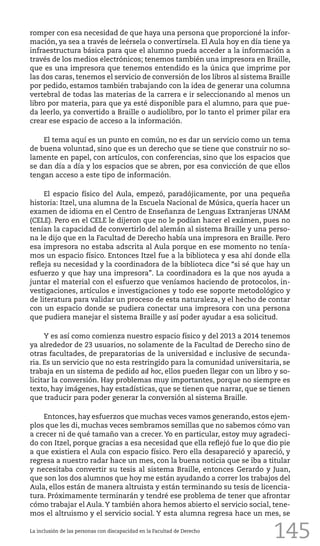 145
romper con esa necesidad de que haya una persona que proporcioné la infor-
mación, ya sea a través de leérsela o convertírsela. El Aula hoy en día tiene ya
infraestructura básica para que el alumno pueda acceder a la información a
través de los medios electrónicos; tenemos también una impresora en Braille,
que es una impresora que tenemos entendido es la única que imprime por
las dos caras, tenemos el servicio de conversión de los libros al sistema Braille
por pedido, estamos también trabajando con la idea de generar una columna
vertebral de todas las materias de la carrera e ir seleccionando al menos un
libro por materia, para que ya esté disponible para el alumno, para que pue-
da leerlo, ya convertido a Braille o audiolibro, por lo tanto el primer pilar era
crear ese espacio de acceso a la información.
El tema aquí es un punto en común, no es dar un servicio como un tema
de buena voluntad, sino que es un derecho que se tiene que construir no so-
lamente en papel, con artículos, con conferencias, sino que los espacios que
se dan día a día y los espacios que se abren, por esa convicción de que ellos
tengan acceso a este tipo de información.
El espacio físico del Aula, empezó, paradójicamente, por una pequeña
historia: Itzel, una alumna de la Escuela Nacional de Música, quería hacer un
examen de idioma en el Centro de Enseñanza de Lenguas Extranjeras UNAM
(CELE). Pero en el CELE le dijeron que no le podían hacer el exámen, pues no
tenían la capacidad de convertirlo del alemán al sistema Braille y una perso-
na le dijo que en la Facultad de Derecho había una impresora en Braille. Pero
esa impresora no estaba adscrita al Aula porque en ese momento no tenía-
mos un espacio físico. Entonces Itzel fue a la biblioteca y esa ahí donde ella
refleja su necesidad y la coordinadora de la biblioteca dice “si sé que hay un
esfuerzo y que hay una impresora”. La coordinadora es la que nos ayuda a
juntar el material con el esfuerzo que veníamos haciendo de protocolos, in-
vestigaciones, artículos e investigaciones y todo ese soporte metodológico y
de literatura para validar un proceso de esta naturaleza, y el hecho de contar
con un espacio donde se pudiera conectar una impresora con una persona
que pudiera manejar el sistema Braille y así poder ayudar a esa solicitud.
Y es así como comienza nuestro espacio físico y del 2013 a 2014 tenemos
ya alrededor de 23 usuarios, no solamente de la Facultad de Derecho sino de
otras facultades, de preparatorias de la universidad e inclusive de secunda-
ria. Es un servicio que no esta restringido para la comunidad universitaria, se
trabaja en un sistema de pedido ad hoc, ellos pueden llegar con un libro y so-
licitar la conversión. Hay problemas muy importantes, porque no siempre es
texto, hay imágenes, hay estadísticas, que se tienen que narrar, que se tienen
que traducir para poder generar la conversión al sistema Braille.
Entonces, hay esfuerzos que muchas veces vamos generando, estos ejem-
plos que les di, muchas veces sembramos semillas que no sabemos cómo van
a crecer ni de qué tamaño van a crecer. Yo en particular, estoy muy agradeci-
do con Itzel, porque gracias a esa necesidad que ella reflejó fue lo que dio pie
a que existiera el Aula con espacio físico. Pero ella desapareció y apareció, y
regresa a nuestro radar hace un mes, con la buena noticia que se iba a titular
y necesitaba convertir su tesis al sistema Braille, entonces Gerardo y Juan,
que son los dos alumnos que hoy me están ayudando a correr los trabajos del
Aula, ellos están de manera altruista y están terminando su tesis de licencia-
tura. Próximamente terminarán y tendré ese problema de tener que afrontar
cómo trabajar el Aula.Y también ahora hemos abierto el servicio social, tene-
mos el altruismo y el servicio social. Y esta alumna regresa hace un mes, se
La inclusión de las personas con discapacidad en la Facultad de Derecho
 