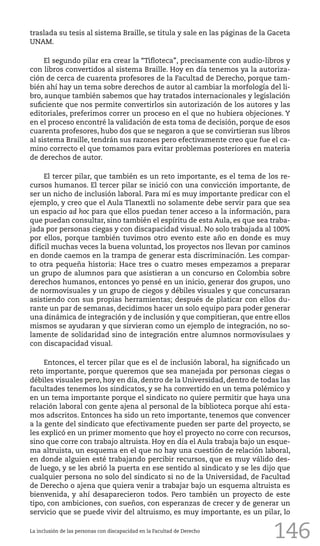146
traslada su tesis al sistema Braille, se titula y sale en las páginas de la Gaceta
UNAM.
El segundo pilar era crear la “Tifloteca”, precisamente con audio-libros y
con libros convertidos al sistema Braille. Hoy en día tenemos ya la autoriza-
ción de cerca de cuarenta profesores de la Facultad de Derecho, porque tam-
bién ahí hay un tema sobre derechos de autor al cambiar la morfología del li-
bro, aunque también sabemos que hay tratados internacionales y legislación
suficiente que nos permite convertirlos sin autorización de los autores y las
editoriales, preferimos correr un proceso en el que no hubiera objeciones. Y
en el proceso encontré la validación de esta toma de decisión, porque de esos
cuarenta profesores, hubo dos que se negaron a que se convirtieran sus libros
al sistema Braille, tendrán sus razones pero efectivamente creo que fue el ca-
mino correcto el que tomamos para evitar problemas posteriores en materia
de derechos de autor.
El tercer pilar, que también es un reto importante, es el tema de los re-
cursos humanos. El tercer pilar se inició con una convicción importante, de
ser un nicho de inclusión laboral. Para mí es muy importante predicar con el
ejemplo, y creo que el Aula Tlanextli no solamente debe servir para que sea
un espacio ad hoc para que ellos puedan tener acceso a la información, para
que puedan consultar, sino también el espíritu de esta Aula, es que sea traba-
jada por personas ciegas y con discapacidad visual. No solo trabajada al 100%
por ellos, porque también tuvimos otro evento este año en donde es muy
difícil muchas veces la buena voluntad, los proyectos nos llevan por caminos
en donde caemos en la trampa de generar esta discriminación. Les compar-
to otra pequeña historia: Hace tres o cuatro meses empezamos a preparar
un grupo de alumnos para que asistieran a un concurso en Colombia sobre
derechos humanos, entonces yo pensé en un inicio, generar dos grupos, uno
de normovisuales y un grupo de ciegos y débiles visuales y que concursaran
asistiendo con sus propias herramientas; después de platicar con ellos du-
rante un par de semanas, decidimos hacer un solo equipo para poder generar
una dinámica de integración y de inclusión y que compitieran, que entre ellos
mismos se ayudaran y que sirvieran como un ejemplo de integración, no so-
lamente de solidaridad sino de integración entre alumnos normovisulaes y
con discapacidad visual.
Entonces, el tercer pilar que es el de inclusión laboral, ha significado un
reto importante, porque queremos que sea manejada por personas ciegas o
débiles visuales pero, hoy en día, dentro de la Universidad, dentro de todas las
facultades tenemos los sindicatos, y se ha convertido en un tema polémico y
en un tema importante porque el sindicato no quiere permitir que haya una
relación laboral con gente ajena al personal de la biblioteca porque ahí esta-
mos adscritos. Entonces ha sido un reto importante, tenemos que convencer
a la gente del sindicato que efectivamente pueden ser parte del proyecto, se
les explicó en un primer momento que hoy el proyecto no corre con recursos,
sino que corre con trabajo altruista. Hoy en día el Aula trabaja bajo un esque-
ma altruista, un esquema en el que no hay una cuestión de relación laboral,
en donde alguien esté trabajando percibir recursos, que es muy válido des-
de luego, y se les abrió la puerta en ese sentido al sindicato y se les dijo que
cualquier persona no solo del sindicato si no de la Universidad, de Facultad
de Derecho o ajena que quiera venir a trabajar bajo un esquema altruista es
bienvenida, y ahí desaparecieron todos. Pero también un proyecto de este
tipo, con ambiciones, con sueños, con esperanzas de crecer y de generar un
servicio que se puede vivir del altruismo, es muy importante, es un pilar, lo
La inclusión de las personas con discapacidad en la Facultad de Derecho
 