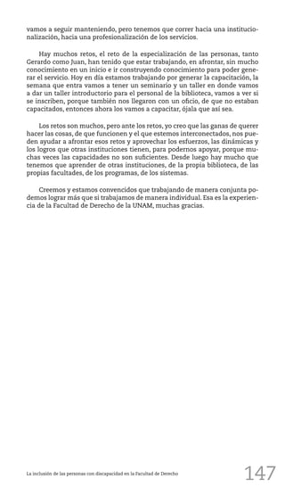 147
vamos a seguir manteniendo, pero tenemos que correr hacia una institucio-
nalización, hacia una profesionalización de los servicios.
Hay muchos retos, el reto de la especialización de las personas, tanto
Gerardo como Juan, han tenido que estar trabajando, en afrontar, sin mucho
conocimiento en un inicio e ir construyendo conocimiento para poder gene-
rar el servicio. Hoy en día estamos trabajando por generar la capacitación, la
semana que entra vamos a tener un seminario y un taller en donde vamos
a dar un taller introductorio para el personal de la biblioteca, vamos a ver si
se inscriben, porque también nos llegaron con un oficio, de que no estaban
capacitados, entonces ahora los vamos a capacitar, ójala que así sea.
Los retos son muchos, pero ante los retos, yo creo que las ganas de querer
hacer las cosas, de que funcionen y el que estemos interconectados, nos pue-
den ayudar a afrontar esos retos y aprovechar los esfuerzos, las dinámicas y
los logros que otras instituciones tienen, para podernos apoyar, porque mu-
chas veces las capacidades no son suficientes. Desde luego hay mucho que
tenemos que aprender de otras instituciones, de la propia biblioteca, de las
propias facultades, de los programas, de los sistemas.
Creemos y estamos convencidos que trabajando de manera conjunta po-
demos lograr más que si trabajamos de manera individual. Esa es la experien-
cia de la Facultad de Derecho de la UNAM, muchas gracias.
La inclusión de las personas con discapacidad en la Facultad de Derecho
 