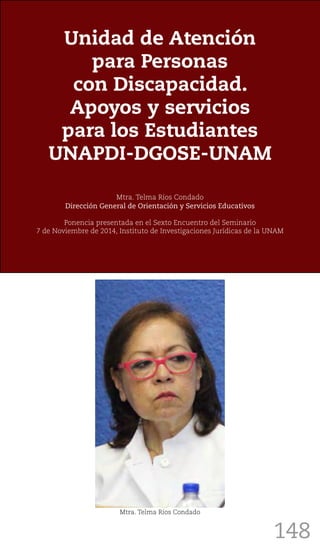 148
Unidad de Atención
para Personas
con Discapacidad.
Apoyos y servicios
para los Estudiantes
UNAPDI-DGOSE-UNAM
Mtra. Telma Ríos Condado
Dirección General de Orientación y Servicios Educativos
Ponencia presentada en el Sexto Encuentro del Seminario
7 de Noviembre de 2014, Instituto de Investigaciones Jurídicas de la UNAM
Mtra. Telma Ríos Condado
 