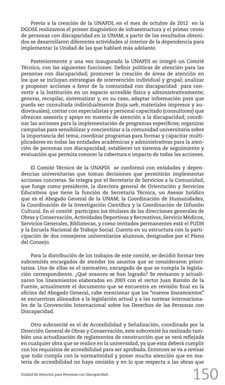 150
Previo a la creación de la UNAPDI, en el mes de octubre de 2012 en la
DGOSE realizamos el primer diagnóstico de infraestructura y el primer censo
de personas con discapacidad en la UNAM, a partir de los resultados obteni-
dos se desarrollaron diferentes actividades al interior de la dependencia para
implementar la Unidad de las que hablaré más adelante.
Posteriormente y una vez inaugurada la UNAPDI se integró un Comité
Técnico, con las siguientes funciones: Definir políticas de atención para las
personas con discapacidad; promover la creación de áreas de atención en
los que se incluyan estrategias de intervención individual y grupal; analizar
y proponer acciones a favor de la comunidad con discapacidad para con-
vertir a la Institución en un espacio accesible física y administrativamente;
generar, recopilar, sistematizar y, en su caso, adaptar información para que
pueda ser consultada individualmente (hoja web, materiales impresos y au-
diovisuales); contar con especialistas y personal capacitado (consultores) que
ofrezcan asesoría y apoyo en materia de atención a la discapacidad; coordi-
nar las acciones para la implementación de programas específicos; organizar
campañas para sensibilizar y concientizar a la comunidad universitaria sobre
la importancia del tema; coordinar programas para formar y capacitar multi-
plicadores en todas las entidades académicas y administrativas para la aten-
ción de personas con discapacidad; establecer un sistema de seguimiento y
evaluación que permita conocer la cobertura e impacto de todas las acciones.
El Comité Técnico de la UNAPDI se conformó con entidades y depen-
dencias universitarias que toman decisiones que permitirán implementar
acciones concretas. Se integra por el Secretario de Servicios a la Comunidad,
que funge como presidente, la directora general de Orientación y Servicios
Educativos que tiene la función de Secretaria Técnica, un Asesor Jurídico
que es el Abogado General de la UNAM; la Coordinación de Humanidades,
la Coordinación de la Investigación Científica y la Coordinación de Difusión
Cultural. En el comité participan los titulares de las direcciones generales de
Obras y Conservación,Actividades Deportivas y Recreativas, Servicio Médicos,
Servicios Generales, Bibliotecas, y como invitados permanentes está el PUDH
y la Escuela Nacional de Trabajo Social. Cuenta en su estructura con la parti-
cipación de dos consejeros universitarios alumnos, designados por el Pleno
del Consejo.
Para la distribución de los trabajos de este comité, se decidió formar tres
subcomités encargados de atender los asuntos que se consideraron priori-
tarios. Uno de ellos es el normativo, encargado de que se cumpla la legisla-
ción correspondiente. ¿Qué avances se han logrado? Se revisaron y actuali-
zaron los lineamientos elaborados en 2003 con el rector Juan Ramón de la
Fuente, actualmente el documento que se encuentra en revisión final en la
oficina del Abogado General, cabe mencionar que los “nuevos lineamientos”
se encuentran alineados a la legislación actual y a las normas internaciona-
les de la Convención Internacional sobre los Derechos de las Personas con
Discapacidad.
Otro subcomité es el de Accesibilidad y Señalización, coordinado por la
Dirección General de Obras y Conservación, este subcomité ha realizado tam-
bién una actualización de reglamentos de construcción que se verá reflejada
en cualquier obra que se realice en la universidad, ya que esta deberá cumplir
con los requisitos de accesibilidad para ser aprobada. Entonces se va a revisar
que todo cumpla con la normatividad y poner mucha atención que en ma-
teria de accesibilidad no haya omisión y en lo que respecta a las obras que
Unidad de Atención para Personas con Discapacidad.
 