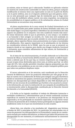 151
ya existen, estas se tienen que ir adecuando. También se aplicarán criterios
en materia de construcción sustentable en todas las obras, porque cualquier
modificación al entorno tiene una repercusión no solo en la parte de diseño
y en la parte estética, sino en el impacto ambiental que esto genera; enton-
ces se está pensando que cualquier tipo de instalación que se haga como
en el caso del mobiliario urbano cuente con estos requisitos. Los proyectos
de accesibilidad en el espacio público y el de señalización urbana en Ciudad
Universitaria se encuentran muy avanzados.
Al plano arquitectónico de la zona central de Ciudad Universitaria se le
hizo un cuadriculado para poder analizar de forma detallada cada área y de
este modo llegar a un punto específico e identificar las características de cada
espacio sin perderse en el conjunto. Con esta cuadricula resulta más senci-
llo tomar decisiones sobre lo que es prioritario, si una rampa o un sendero
o un barandal o bien arreglar un escalón, etc. Cada área será analizada en
un entorno limitado para que se pueda atender en una manera puntual, por
ejemplo, ubicar aspectos físicos como promontorios en el piso y necesidades
de señalización. Otro aspecto importante es la señalización en los letreros
ya considerados icónicos de la UNAM para los que se que se presentó un
proyecto donde se van respetar, pero dando una imagen moderna, funcional
e incluyente, pues considera aditamentos de tipo sonoro, de iluminación y
letreros en Braille.
En el tema de los estacionamientos, el estudio elaborado en la Dirección
General de Obras y Conservación (DGOC) mostró que existe un déficit impor-
tante y además que de los que hay, un número importante son irregulares,
ya que ocupan áreas destinadas para otros usos, se estima que hay un sobre
cupo del 41%. Este estudio permitirá visualizar algunas propuestas que den
una solución a ese problema, ya sea con más y mejor transporte público para
que todos nos podamos desplazar mejor.
El tercer subcomité es el de servicios, está coordinado por la Dirección
General de Bibliotecas. Entre los productos obtenidos por este grupo de tra-
bajo se cuenta con la elaboración de fichas para integrar una guía electrónica
donde se concentran los apoyos y servicios que ofrece la UNAM para los estu-
diantes con discapacidad que estará disponible en sitio Web diseñado por la
DGTIC con los recursos de accesibilidad que faciliten a los usuarios la consul-
ta de información, así como la realización de una campaña de sensibilización
y concienciación sobre la discapacidad, coordinada por la Dirección General
de Atención a la Comunidad (DGACU).
A la fecha se ha logrado coordinar el trabajo de diferentes instancias o
entidades académicas y administrativas que ya venían realizando acciones
específicas en materia de atención a las personas con discapacidad. Se ha
organizado y se ha participado en reuniones especiales, se han hecho varias
acciones de promoción de la Unidad y hemos participado en algunos eventos
académicos como en el que nos encontramos en esta ocasión.
Ahora bien, con relación a los resultados del diagnóstico que hicimos
a finales de 2012 y principios de 2013, 1
en particular los relacionados con el
censo de personas con discapacidad en la Universidad a través de un cuestio-
nario enviado por medios electrónicos, se detectó que había 959 personas con
discapacidad en ese momento, el cuestionario exclusivamente se concentró
1	 Fuente y el enlace: http://www.revista.unam.mx/vol.14/num12/art54/
Unidad de Atención para Personas con Discapacidad.
 