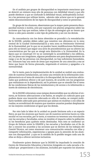 153
En el análisis por grupos de discapacidad es importante mencionar que
se detectó un número muy alto de personas con debilidad visual y que ello
puede obedecer a que se confunde la debilidad visual, atribuyéndola inclusi-
ve a las personas que utilizan lentes, además cabe aclarar que en lo general
existe desconocimiento de los tipos de discapacidad y como se presentan.
En grupo de los alumnos, observamos que la mayor parte presenta disca-
pacidad motora o motriz, esto por supuesto nos plantea preguntas sobre las
acciones que hay que realizar, sobre el tipo de estrategias que se tienen que
llevar a cabo para atender a este tipo de población y así con los demás.
En concordancia con los datos obtenidos se procedió a la remodelación
de la DGOSE, ustedes deben saber que nosotros nos ubicamos en la zona
central de la Ciudad Universitaria(CU) y esta zona es Patrimonio Universal
de la Humanidad, por lo que no se pueden hacer modificaciones fácilmente,
para ello se tienen que seguir una serie de procedimientos que no alteren las
características por las que se otorgó esta distinción a la Universidad. En la
época que se construyó CU no se contempló la accesibilidad a los edificios,
así, los pisos son irregulares, algunas pendientes son para desplazamiento de
carga y no de las personas con discapacidad, no hay suficientes barandales,
etc. Entonces hay una serie de áreas que requieren de una atención y esa se
tiene que hacer de forma planeada, respetando el entorno y apegados a la
normatividad.
Por lo tanto, para la implementación de la unidad se realizó una evalua-
ción de nuestras instalaciones, así como una revisión de la información com-
plementaria en el tema de atención a la discapacidad, de los servicios adicio-
nales que podemos ofrecer y de qué manera, de acuerdo con los programas
que realizamos en la dependencia, así lo primero que se atendió fue el tema
de las condiciones físicas de las instalaciones y de acceso a la información a
través de sistemas de electrónicos.
En la DGOSE colocamos unas rampas desmontables que no afectan el en-
torno, se hicieron adecuaciones a los baños, se amplió un cubículo para que
pudiera darse una transición adecuada en silla de ruedas, se compró mobi-
liario también adecuado para personas que asistan en muletas o con sillas de
ruedas; se acondicionó de manera que nuestros usuarios puedan desplazarse
en las mejores condiciones al igual que los demás.
Por otro lado la labor de la unidad no puede limitarse solo a un espacio
físico, ya que los alumnos que hacen uso de nuestros servicios hacen su vida
escolar en sus escuelas, por lo tanto, si nosotros no tenemos una vinculación
con las escuelas y facultades, estas no tendrán el impacto sobre la población
ni los beneficios para quiénes están destinadas. Para esto se conformó un
Grupo de Enlaces entre la UNAPDI y las escuelas y facultades con el fin de
dar a conocer los acuerdos y las acciones que se deriven de los trabajos del
Comité Técnico, así como mantener una comunicación estrecha con ellas y
compartir información, experiencias y apoyos para la atención de los alum-
nos con discapacidad y que en la medida de lo posible tengan cada una de
ellas se dirija a ofrecer servicios inclusivos.
Finalmente quiero destacar que la DGOSE ha impulsado la creación de
Centro de Orientación Educativa y Servicios Integrales en cada escuela o fa-
cultad que proporcionen a los alumnos, incluidos por supuesto los alumnos
Unidad de Atención para Personas con Discapacidad.
 