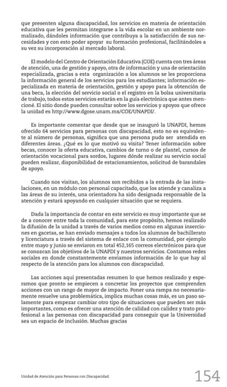 154Unidad de Atención para Personas con Discapacidad.
que presenten alguna discapacidad, los servicios en materia de orientación
educativa que les permitan integrarse a la vida escolar en un ambiente nor-
malizado, dándoles información que contribuya a la satisfacción de sus ne-
cesidades y con esto poder apoyar su formación profesional, facilitándoles a
su vez su incorporación al mercado laboral.
El modelo del Centro de Orientación Educativa (COE) cuenta con tres áreas
de atención, una de gestión y apoyo, otra de información y una de orientación
especializada, gracias a esta organización a los alumnos se les proporciona
la información general de los servicios para los estudiantes; información es-
pecializada en materia de orientación, gestión y apoyo para la obtención de
una beca, la elección del servicio social o el registro en la bolsa universitaria
de trabajo, todos estos servicios estarán en la guía electrónica que antes men-
cioné. El sitio donde pueden consultar sobre los servicios y apoyos que ofrece
la unidad es http://www.dgose.unam.mx/COE/UNAPDI/.
Es importante comentar que desde que se inauguró la UNAPDI, hemos
ofrecido 64 servicios para personas con discapacidad, esto no es equivalen-
te al número de personas, significa que una persona pudo ser atendida en
diferentes áreas. ¿Qué es lo que motivó su visita? Tener información sobre
becas, conocer la oferta educativa, cambios de turno o de plantel, cursos de
orientación vocacional para sordos, lugares dónde realizar su servicio social
pueden realizar, disponibilidad de estacionamientos, solicitud de barandales
de apoyo.
Cuando nos visitan, los alumnos son recibidos a la entrada de las insta-
laciones, en un módulo con personal capacitado, que los atiende y canaliza a
las áreas de su interés, una orientadora ha sido designada responsable de la
atención y estará apoyando en cualquier situación que se requiera.
Dada la importancia de contar en este servicio es muy importante que se
de a conocer entre toda la comunidad, para este propósito, hemos realizado
la difusión de la unidad a través de varios medios como en algunas insercio-
nes en gacetas, se han enviado mensajes a todos los alumnos de bachillerato
y licenciatura a través del sistema de enlace con la comunidad, por ejemplo
entre mayo y junio se enviaron en total 452,165 correos electrónicos para que
se conozcan los objetivos de la UNAPDI y nuestros servicios. Contamos redes
sociales en donde constantemente enviamos información de lo que hay al
respecto de la atención para los alumnos con discapacidad.
Las acciones aquí presentadas resumen lo que hemos realizado y espe-
ramos que pronto se empiecen a concretar los proyectos que comprenden
acciones con un rango de mayor de impacto. Poner una rampa no necesaria-
mente resuelve una problemática, implica muchas cosas más, es un paso so-
lamente para empezar cambiar otro tipo de situaciones que pueden ser más
importantes, como es ofrecer una atención de calidad con calidez y trato pro-
fesional a las personas con discapacidad para conseguir que la Universidad
sea un espacio de inclusión. Muchas gracias
 