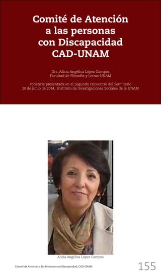 155
Comité de Atención
a las personas
con Discapacidad
CAD-UNAM
Dra. Alicia Angélica López Campos
Facultad de Filosofía y Letras-UNAM
Ponencia presentada en el Segundo Encuentro del Seminario
20 de junio de 2014, Instituto de Investigaciones Sociales de la UNAM
Alicia Angélica López Campos
Comité de Atención a las Personas con Discapacidad, CAD-UNAM
 