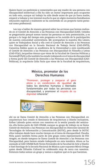 156
Quiero hacer un paréntesis y comentarles que soy madre de una persona con
discapacidad intelectual y ello ha sido un motor importante para ocuparme
en todo esto, aunque mi trabajo ha sido desde antes de que yo fuera madre,
empecé a trabajar y me interesó mucho lo que en algún momento llamábamos
educación especial y realmente se ha convertido en un proyecto tanto perso-
nal como profesional.
Les voy a hablar de manera general sobre las acciones que hemos realiza-
do en el Comité de Atención a las Personas con Discapacidad (CAD). Ustedes
se preguntarán porqué somos tantas las personas en esta presentación, y es
porque a lo largo del tiempo este programa se ha nutrido de la participación
de nuestra comunidad universitaria. Me acompañan la maestra Elia Lázaro,
quien es Trabajadora Social y ella creó el Comité de Atención a las Personas
con Discapacidad en la Escuela Nacional de Trabajo Social (CAD-ENTS),
Camerina Robles quien es académica de la Universidad y está coordinando
el Comité de Atención a las Personas con Discapacidad en Filosofía y Letras
(CAD-FFyL), Jacqueline Atenco que viene de la Facultad de Ciencias Políticas y
Sociales(FCPyS) y ella también ha estado trabajando en el tema de discapacidad
y forma parte del Comité de Atención a las Personas con Discapacidad (CAD-
Políticas), la arquitecta Celia Facio que viene de la Facultad de Arquitectura,
Comité de Atención a las Personas con Discapacidad, CAD-UNAM
ahí no se llama Comité de Atención a las Personas con Discapacidad, en
arquitectura han creado el Seminario de Arquitectura y Diseño Incluyente,
Esther Labrada quien estuvo con nosotros en la sesión pasada del semina-
rio, ella forma parte de CAD-UNAM, aunque su grupo de trabajo no se llama
Comité de Atención a las Personas con discapacidad en Dirección General de
Tecnologías de Información y Comunicación (DGTIC), pero desde la DGTIC
ellos trabajan desde hace mucho tiempo en el tema de discapacidad; Claudia
Peña quien también forma parte de este grupo como representante de FES
Aragón, en donde tampoco se llama Comité de Atención a las Personas con
Discapacidad, pero hemos estado trabajando en esta temática. Ahora se ha
anexado al CAD-UNAM Ruth Torres Fernández de la Facultad de Arte y Diseño
e Itzel Santiago de la Escuela Nacional de Música y por supuesto Mirna Ortega
quien desde Difusión Cultural ha colaborado muy de cerca con nosotros.
Entonces todos somos un grupo y vamos a explicar qué es lo que hacemos.
 