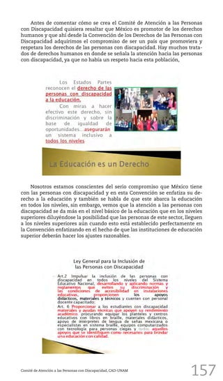 157
Antes de comentar cómo se crea el Comité de Atención a las Personas
con Discapacidad quisiera resaltar que México es promotor de los derechos
humanos y que ahí desde la Convención de los Derechos de las Personas con
Discapacidad adquirimos el compromiso de ser un país que promoviera y
respetara los derechos de las personas con discapacidad. Hay muchos trata-
dos de derechos humanos en donde se señala la atención hacia las personas
con discapacidad, ya que no había un respeto hacia esta población,
Comité de Atención a las Personas con Discapacidad, CAD-UNAM
Nosotros estamos conscientes del serio compromiso que México tiene
con las personas con discapacidad y en esta Convención se enfatiza su de-
recho a la educación y también se habla de que este abarca la educación
en todos los niveles, sin embargo, vemos que la atención a las personas con
discapacidad se da más en el nivel básico de la educación que en los niveles
superiores diluyéndose la posibilidad que las personas de este sector, lleguen
a los niveles superiores aún cuando esto está establecido perfectamente en
la Convención enfatizando en el hecho de que las instituciones de educación
superior deberán hacer los ajustes razonables.
 