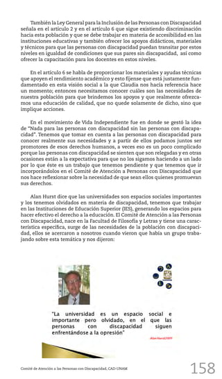 158
También la Ley General para la Inclusión de las Personas con Discapacidad
señala en el artículo 2 y en el artículo 6 que sigue existiendo discriminación
hacia esta población y que se debe trabajar en materia de accesibilidad en las
instituciones educativas y también ofrecer los apoyos didácticos, materiales
y técnicos para que las personas con discapacidad puedan transitar por estos
niveles en igualdad de condiciones que sus pares sin discapacidad, así como
ofrecer la capacitación para los docentes en estos niveles.
En el artículo 6 se habla de proporcionar los materiales y ayudas técnicas
que apoyen el rendimiento académico y esto fíjense que está justamente fun-
damentado en esta visión social a la que Claudia nos hacía referencia hace
un momento; entonces necesitamos conocer cuáles son las necesidades de
nuestra población para que brindemos los apoyos y que realmente ofrezca-
mos una educación de calidad, que no quede solamente de dicho, sino que
implique acciones.
En el movimiento de Vida Independiente fue en donde se gestó la idea
de “Nada para las personas con discapacidad sin las personas con discapa-
cidad”. Tenemos que tomar en cuenta a las personas con discapacidad para
conocer realmente sus necesidades y a partir de ellos podamos juntos ser
promotores de esos derechos humanos, a veces eso es un poco complicado
porque las personas con discapacidad se sienten que son relegadas y en otras
ocasiones están a la expectativa para que no los sigamos haciendo a un lado
por lo que éste es un trabajo que tenemos pendiente y que tenemos que ir
incorporándolos en el Comité de Atención a Personas con Discapacidad que
nos hace reflexionar sobre la necesidad de que sean ellos quienes promuevan
sus derechos.
Alan Hurst dice que las universidades son espacios sociales importantes
y los tenemos olvidados en materia de discapacidad, tenemos que trabajar
en las Instituciones de Educación Superior (IES), generando los espacios para
hacer efectivo el derecho a la educación. El Comité de Atención a las Personas
con Discapacidad, nace en la Facultad de Filosofía y Letras y tiene una carac-
terística específica, surge de las necesidades de la población con discapaci-
dad, ellos se acercaron a nosotros cuando vieron que había un grupo traba-
jando sobre esta temática y nos dijeron:
Comité de Atención a las Personas con Discapacidad, CAD-UNAM
 