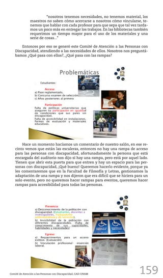 159
“nosotros tenemos necesidades, no tenemos material, los
maestros no saben cómo acercarse a nosotros cómo vincularse, te-
nemos que hablar con cada profesor para que sepa que tal vez tarda-
mos un poco más en entregar los trabajos. En las bibliotecas también
requerimos un tiempo mayor para el uso de los materiales y una
serie de cosas...”
Entonces por eso se generó este Comité de Atención a las Personas con
Discapacidad, atendiendo a las necesidades de ellos. Nosotros nos preguntá-
bamos ¿Qué pasa con ellos?, ¿Qué pasa con las rampas?
Comité de Atención a las Personas con Discapacidad, CAD-UNAM
Hace un momento hacíamos un comentario de nuestro salón, en ese re-
cinto vemos que están las escaleras, entonces no hay una rampa de acceso
para las personas con discapacidad, afortunadamente la persona que está
encargada del auditorio nos dijo sí hay una rampa, pero está por aquel lado.
Tienen que abrir esta puerta para que entren y hay un espacio para las per-
sonas con discapacidad, ¡Qué bueno! Queremos hacerlo evidente, porque ya
les comentaremos que en la Facultad de Filosofía y Letras, gestionamos la
adaptación de una rampa y nos dijeron que era difícil que se hiciera para un
solo evento, pero no queremos hacer rampas para eventos, queremos hacer
rampas para accesibilidad para todas las personas.
 