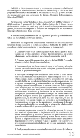 16
Del 2008 al 2014, únicamente con el presupuesto otorgado por la Unidad
de Investigación Interdisciplinaria en Ciencias de la Salud y la Educación a mi
proyecto continuamos realizando la evaluación del PNFEEIE y cuyos resulta-
dos se expusieron en tres encuentros del Consejo Mexicano de Investigación
Educativa (COMIE).
Participamos en los “Estados de Conocimiento” del COMIE, volúmen 17
(2013), capítulo 7, a cargo del Dr. Furlán y la Dra. Spitzer. En él dimos cuenta
de las nuevas tendencias teóricas y prácticas culturales que estaban emer-
giendo, las cuáles interrogaban el concepto de discapacidad. Así mostramos
las propuestas alternas de su abordaje.
A continuación presentamos en las siguientes gráficas y de manera sin-
tética los Resultados del PNFEEIE por año.
Señalamos las siguientes conclusiones relevantes de las Evaluaciones
Externas (tenga en cuenta el lector que estamos hablando del 2004 al 2007
cuando se estaba implementando el paradigma de la Integración):
1) La construcción de un andamiaje estructural de una política de in-
tegración a nivel nacional que articule de manera formal los niveles
educativos e instituciones de carácter gubernamental y civil;
2) Priorizar una política preventiva a través de los CENDI, Preescolar
y Sectores: Salud (hospitales articulados);
3) Promover asignación de recursos técnicos, económicos y adminis-
trativos para atender discapacidades múltiples, por continuar sien-
do éste, el grupo más rezagado;
4) Paradojas: La integración requiere de llevar a cabo la tarea educa-
tiva con las adecuaciones curriculares necesarias para todos los su-
jetos acordes a sus necesidades educativas especiales. Sin embargo,
tan sólo hablar de acondicionar todas las escuelas requeriría de por
lo menos: recursos para la infraestructura, por ejemplo rampas que
resultan a veces imposibles por la misma estructura física, o tinas
especializadas para los alumnos con problemas de neuromotricidad,
etc.; las adaptabilidades técnicas como sistemas computarizados de
altísimo costo económico, y finalmente de los recursos humanos,
por ejemplo profesores intérpretes en Lengua de Señas Mexicanas
(LSM) en cualquier escuela que ingresara un niño sordo. Estos re-
querimientos, en nuestro país, sería más que imposible, ya que el
presupuesto real que se otorga a las escuelas es insuficiente para su
funcionamiento regular por las condiciones económicas de los paí-
ses denominados del tercer mundo. Así la integración y la inclusión,
se vuelve más un ideal que una posibilidad real.
5) Promover proyectos de innovación e investigación que documen-
ten, analicen y promuevan la implementación de experiencias in-
éditas, heterogéneas y plurales a partir de las prácticas educativas
que constituyen verdaderas riquezas y minas de oro. Resulta insu-
ficiente la implementación de actividades como foros o encuentros
de prácticas educativas exitosas, ya que se quedan sólo en el nivel de
presentaciones sin ser articuladas en un proceso que resulte en una
capacitación.
6) En algunas prácticas se constata el concernimiento, es decir la rea-
Docencia, investigación y extensión sobre discapacidad.
 