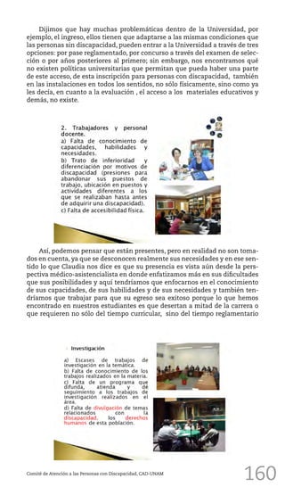160
Dijimos que hay muchas problemáticas dentro de la Universidad, por
ejemplo, el ingreso, ellos tienen que adaptarse a las mismas condiciones que
las personas sin discapacidad, pueden entrar a la Universidad a través de tres
opciones: por pase reglamentado, por concurso a través del examen de selec-
ción o por años posteriores al primero; sin embargo, nos encontramos qué
no existen políticas universitarias que permitan que pueda haber una parte
de este acceso, de esta inscripción para personas con discapacidad, también
en las instalaciones en todos los sentidos, no sólo físicamente, sino como ya
les decía, en cuanto a la evaluación , el acceso a los materiales educativos y
demás, no existe.
Comité de Atención a las Personas con Discapacidad, CAD-UNAM
Así, podemos pensar que están presentes, pero en realidad no son toma-
dos en cuenta, ya que se desconocen realmente sus necesidades y en ese sen-
tido lo que Claudia nos dice es que su presencia es vista aún desde la pers-
pectiva médico-asistencialista en donde enfatizamos más en sus dificultades
que sus posibilidades y aquí tendríamos que enfocarnos en el conocimiento
de sus capacidades, de sus habilidades y de sus necesidades y también ten-
dríamos que trabajar para que su egreso sea exitoso porque lo que hemos
encontrado en nuestros estudiantes es que desertan a mitad de la carrera o
que requieren no sólo del tiempo curricular, sino del tiempo reglamentario
 