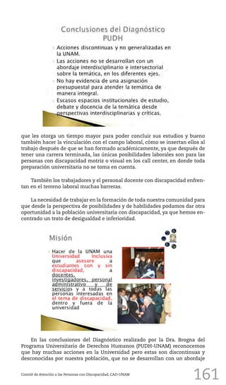 161
que les otorga un tiempo mayor para poder concluir sus estudios y bueno
también hacer la vinculación con el campo laboral, cómo se insertan ellos al
trabajo después de que se han formado académicamente, ya que después de
tener una carrera terminada, las únicas posibilidades laborales son para las
personas con discapacidad motriz o visual en los call center, en donde toda
preparación universitaria no se toma en cuenta.
También los trabajadores y el personal docente con discapacidad enfren-
tan en el terreno laboral muchas barreras.
La necesidad de trabajar en la formación de toda nuestra comunidad para
que desde la perspectiva de posibilidades y de habilidades podamos dar otra
oportunidad a la población universitaria con discapacidad, ya que hemos en-
contrado un trato de desigualdad e inferioridad.
Comité de Atención a las Personas con Discapacidad, CAD-UNAM
En las conclusiones del Diagnóstico realizado por la Dra. Brogna del
Programa Universitario de Derechos Humanos (PUDH-UNAM) reconocemos
que hay muchas acciones en la Universidad pero estas son discontinuas y
desconocidas por nuestra población, que no se desarrollan con un abordaje
 