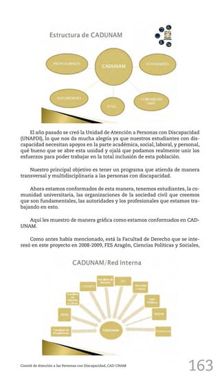 163
El año pasado se creó la Unidad de Atención a Personas con Discapacidad
(UNAPDI), lo que nos da mucha alegría ya que nuestros estudiantes con dis-
capacidad necesitan apoyos en la parte académica, social, laboral, y personal,
qué bueno que se abre esta unidad y ojalá que podamos realmente unir los
esfuerzos para poder trabajar en la total inclusión de esta población.
Nuestro principal objetivo es tener un programa que atienda de manera
transversal y multidisciplinaria a las personas con discapacidad.
Ahora estamos conformados de esta manera, tenemos estudiantes, la co-
munidad universitaria, las organizaciones de la sociedad civil que creemos
que son fundamentales, las autoridades y los profesionales que estamos tra-
bajando en esto.
Aquí les muestro de manera gráfica como estamos conformados en CAD-
UNAM.
Como antes había mencionado, está la Facultad de Derecho que se inte-
resó en este proyecto en 2008-2009, FES Aragón, Ciencias Políticas y Sociales,
Comité de Atención a las Personas con Discapacidad, CAD-UNAM
 