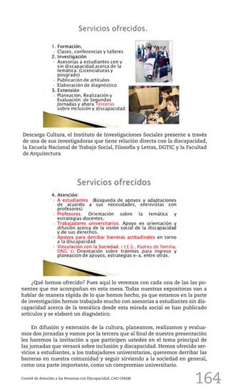164
Descarga Cultura, el Instituto de Investigaciones Sociales presente a través
de una de sus investigadoras que tiene relación directa con la discapacidad,
la Escuela Nacional de Trabajo Social, Filosofía y Letras, DGTIC y la Facultad
de Arquitectura
¿Qué hemos ofrecido? Pues aquí lo veremos con cada una de las las po-
nentes que me acompañan en esta mesa. Todas nuestras expositoras van a
hablar de manera rápida de lo que hemos hecho, ya que estamos en la parte
de investigación hemos trabajado mucho con asesorías a estudiantes sin dis-
capacidad acerca de la temática desde esta mirada social se han publicado
artículos y se elaboró un diagnóstico.
En difusión y extensión de la cultura, planeamos, realizamos y evalua-
mos dos jornadas y vamos por la tercera que al final de nuestra presentación
les haremos la invitación a que participen ustedes en el tema principal de
las jornadas que versará sobre inclusión y discapacidad. Hemos ofrecido ser-
vicios a estudiantes, a los trabajadores universitarios, queremos derribar las
barreras en nuestra comunidad y seguir sirviendo a la sociedad en general,
como una parte importante, como un compromiso universitario.
Comité de Atención a las Personas con Discapacidad, CAD-UNAM
 