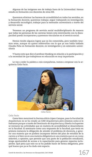 167
Algunas de las imágenes son de trabajo fuera de la Universidad. Hemos
estado en formación con docentes de otras IES.
Queremos eliminar las barreas de accesibilidad en todos los sentidos, en
la formación docente, queremos trabajar, seguir trabajando en investigación
y desarrollo tecnológico, trabajar para la extensión universitaria a través del
servicio social.
Tenemos un programa de servicio social multidisciplinario de manera
que todas las personas de las carreras tienen esta interrelación con la disca-
pacidad pueda incorporarse y queremos vincularlos en el servicio social.
Hemos tenido algunos logros que ya les comentaba, pero también tene-
mos retos, aunque no quiero atiborrarlos con lo que ya nos había hablado
Claudia Peña en formación docente, en investigación y en extensión univer-
sitaria
Y bueno esto que dice el profesor Hooking en relación a la participación y
a la necesidad de que trabajemos en educación es muy importante.
Le voy a ceder la palabra a mis compañeras, vamos a empezar con la ar-
quitecta Celia Facio.
Comité de Atención a las Personas con Discapacidad, CAD-UNAM
Celia Facio.
Como bien mencionó la Doctora Alicia López Campos, para la Facultad de
Arquitectura no se ha creado un CAD-Arquitectura pero estamos como si lo
fuéramos porque a través del Seminario de Arquitectura y Diseño incluyentes
se iniciaron las actividades que en materia de accesibilidad se desarrollaron
en la facultad. El seminario como una respuesta de la facultad, que tenía en
primera instancia la obligación de atender el problema de docencia, y gene-
rar una materia que se pudiera incorporar dentro del plan de estudios de la
carrera y si bien no es una materia obligatoria es una materia que es un curso
selectivo, u optativo, que permite que una parte de la población estudiantil,
tenga oportunidad de acceso a la capacitación para generar espacios inclu-
yentes. Qué pena que esto no se ha podido hacer de forma obligatoria, pero
qué bueno que ya se ha dado este espacio.
Celia Facio.
 