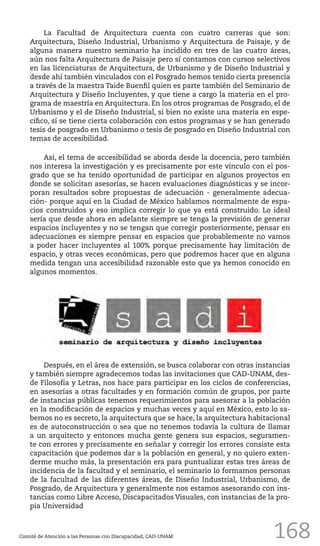 168
La Facultad de Arquitectura cuenta con cuatro carreras que son:
Arquitectura, Diseño Industrial, Urbanismo y Arquitectura de Paisaje, y de
alguna manera nuestro seminario ha incidido en tres de las cuatro áreas,
aún nos falta Arquitectura de Paisaje pero sí contamos con cursos selectivos
en las licenciaturas de Arquitectura, de Urbanismo y de Diseño Industrial y
desde ahí también vinculados con el Posgrado hemos tenido cierta presencia
a través de la maestra Taide Buenfil quien es parte también del Seminario de
Arquitectura y Diseño Incluyentes, y que tiene a cargo la materia en el pro-
grama de maestría en Arquitectura. En los otros programas de Posgrado, el de
Urbanismo y el de Diseño Industrial, si bien no existe una materia en espe-
cífico, sí se tiene cierta colaboración con estos programas y se han generado
tesis de posgrado en Urbanismo o tesis de posgrado en Diseño Industrial con
temas de accesibilidad.
Así, el tema de accesibilidad se aborda desde la docencia, pero también
nos interesa la investigación y es precisamente por este vínculo con el pos-
grado que se ha tenido oportunidad de participar en algunos proyectos en
donde se solicitan asesorías, se hacen evaluaciones diagnósticas y se incor-
poran resultados sobre propuestas de adecuación - generalmente adecua-
ción- porque aquí en la Ciudad de México hablamos normalmente de espa-
cios construidos y eso implica corregir lo que ya está construido. Lo ideal
sería que desde ahora en adelante siempre se tenga la previsión de generar
espacios incluyentes y no se tengan que corregir posteriormente, pensar en
adecuaciones es siempre pensar en espacios que probablemente no vamos
a poder hacer incluyentes al 100% porque precisamente hay limitación de
espacio, y otras veces económicas, pero que podremos hacer que en alguna
medida tengan una accesibilidad razonable esto que ya hemos conocido en
algunos momentos.
Comité de Atención a las Personas con Discapacidad, CAD-UNAM
Después, en el área de extensión, se busca colaborar con otras instancias
y también siempre agradecemos todas las invitaciones que CAD-UNAM, des-
de Filosofía y Letras, nos hace para participar en los ciclos de conferencias,
en asesorías a otras facultades y en formación común de grupos, por parte
de instancias públicas tenemos requerimientos para asesorar a la población
en la modificación de espacios y muchas veces y aquí en México, esto lo sa-
bemos no es secreto, la arquitectura que se hace, la arquitectura habitacional
es de autoconstrucción o sea que no tenemos todavía la cultura de llamar
a un arquitecto y entonces mucha gente genera sus espacios, seguramen-
te con errores y precisamente en señalar y corregir los errores consiste esta
capacitación que podemos dar a la población en general, y no quiero exten-
derme mucho más, la presentación era para puntualizar estas tres áreas de
incidencia de la facultad y el seminario, el seminario lo formamos personas
de la facultad de las diferentes áreas, de Diseño Industrial, Urbanismo, de
Posgrado, de Arquitectura y generalmente nos estamos asesorando con ins-
tancias como Libre Acceso, Discapacitados Visuales, con instancias de la pro-
pia Universidad
 