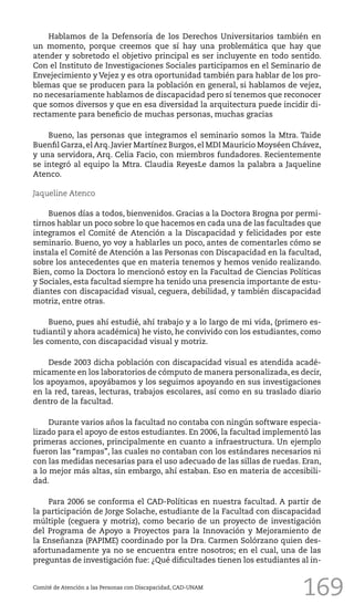 169
Hablamos de la Defensoría de los Derechos Universitarios también en
un momento, porque creemos que sí hay una problemática que hay que
atender y sobretodo el objetivo principal es ser incluyente en todo sentido.
Con el Instituto de Investigaciones Sociales participamos en el Seminario de
Envejecimiento y Vejez y es otra oportunidad también para hablar de los pro-
blemas que se producen para la población en general, si hablamos de vejez,
no necesariamente hablamos de discapacidad pero sí tenemos que reconocer
que somos diversos y que en esa diversidad la arquitectura puede incidir di-
rectamente para beneficio de muchas personas, muchas gracias
Bueno, las personas que integramos el seminario somos la Mtra. Taide
Buenfil Garza, el Arq. Javier Martínez Burgos, el MDI Mauricio Moyséen Chávez,
y una servidora, Arq. Celia Facio, con miembros fundadores. Recientemente
se integró al equipo la Mtra. Claudia ReyesLe damos la palabra a Jaqueline
Atenco.
Jaqueline Atenco
Buenos días a todos, bienvenidos. Gracias a la Doctora Brogna por permi-
tirnos hablar un poco sobre lo que hacemos en cada una de las facultades que
integramos el Comité de Atención a la Discapacidad y felicidades por este
seminario. Bueno, yo voy a hablarles un poco, antes de comentarles cómo se
instala el Comité de Atención a las Personas con Discapacidad en la facultad,
sobre los antecedentes que en materia tenemos y hemos venido realizando.
Bien, como la Doctora lo mencionó estoy en la Facultad de Ciencias Políticas
y Sociales, esta facultad siempre ha tenido una presencia importante de estu-
diantes con discapacidad visual, ceguera, debilidad, y también discapacidad
motriz, entre otras.
Bueno, pues ahí estudié, ahí trabajo y a lo largo de mi vida, (primero es-
tudiantil y ahora académica) he visto, he convivido con los estudiantes, como
les comento, con discapacidad visual y motriz.
Desde 2003 dicha población con discapacidad visual es atendida acadé-
micamente en los laboratorios de cómputo de manera personalizada, es decir,
los apoyamos, apoyábamos y los seguimos apoyando en sus investigaciones
en la red, tareas, lecturas, trabajos escolares, así como en su traslado diario
dentro de la facultad.
Durante varios años la facultad no contaba con ningún software especia-
lizado para el apoyo de estos estudiantes. En 2006, la facultad implementó las
primeras acciones, principalmente en cuanto a infraestructura. Un ejemplo
fueron las “rampas”, las cuales no contaban con los estándares necesarios ni
con las medidas necesarias para el uso adecuado de las sillas de ruedas. Eran,
a lo mejor más altas, sin embargo, ahí estaban. Eso en materia de accesibili-
dad.
Para 2006 se conforma el CAD-Políticas en nuestra facultad. A partir de
la participación de Jorge Solache, estudiante de la Facultad con discapacidad
múltiple (ceguera y motriz), como becario de un proyecto de investigación
del Programa de Apoyo a Proyectos para la Innovación y Mejoramiento de
la Enseñanza (PAPIME) coordinado por la Dra. Carmen Solórzano quien des-
afortunadamente ya no se encuentra entre nosotros; en el cual, una de las
preguntas de investigación fue: ¿Qué dificultades tienen los estudiantes al in-
Comité de Atención a las Personas con Discapacidad, CAD-UNAM
 