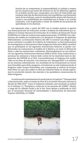 17Docencia, investigación y extensión sobre discapacidad.
lización de un compromiso, la responsabilidad, el cuidado y respeto
por los alumnos por parte del docente y/o de los diferentes agentes
en el ámbito escolar que comprueban una ética de fraternidad que
combate todo tipo de discriminación real y posibilitan una formación
tanto de los alumnos, como la transformación misma del docente en
cuanto a sus posibilidades de creatividad que lo llevan a un cambio
sustantivo, a ser el generador y motor de cambio de los procesos de
aprendizaje en los alumnos.
Los siguientes años, a partir del 2007 con el cambio sexenal, se generó
una forma particular de evaluación acorde a la Matriz de Indicadores que es-
tableció el Consejo Nacional de Evaluación de la Política de Desarrollo Social
(CONEVAL) en todas las instituciones gubernamentales. El PNFEEIE tuvo afec-
taciones de cambio de coordinación y se fortaleció el Programa de Aptitudes
Sobresalientes. La Evaluación Externa del 2007 la tuvimos nos obligó a ajus-
tarnos conforme al modelo de la Matriz de Indicadores. La Red Internacional
de Investigadores y Participantes Sobre Integración Educativa (RIIE) consideró
que no participaría en las siguientes Evaluaciones Externas al quedar con-
dicionadas las evaluaciones al modelo de la Matriz y no tener la libertad de
llevar a cabo las evaluaciones cualitativas. Afortunadamente no nos solicita-
ron las siguientes Evaluaciones Externas (2008 al 2012). Otras instituciones o
personas las realizaron y hemos dado cuenta de los resultados hasta la des-
aparición del PNFEEIE en el 2014. Lamentablemente el Programa fue modifi-
cado en sus fines de atención a los alumnos con “discapacidad” y se enfatizó
en los alumnos sobresalientes. Los resultados de las Evaluaciones no fueron
muy favorables para dicho programa. Actualmente se está implementando el
Programa sobre Grupos Vulnerables, que corresponde al sexenio de Enrique
Peña Nieto. En este año saldrá un libro por Editorial Trillas en donde explica-
mos lo acontecido durante dos sexenios y las paradójicas consecuencias de
dicho Programa.
A continuación sintetizaremos lo producido en el capítulo 7“Discapacidad
y Discriminación, sobre el estado de Arte de la Inclusión Educativa durante la
década de 2002-2012”. Como lo habíamos señalado, este resultado se publicó
en el volúmen 17, “Disciplina y violencia en las escuelas del COMIE”, edición
a cargo del Dr. Alfredo Furlán y de la Dra. Terry Spitzer y publicado en 2013
por la Asociación Nacional de Universidades e Instituciones de Educación
Superior (ANUIES) y el COMIE.
 