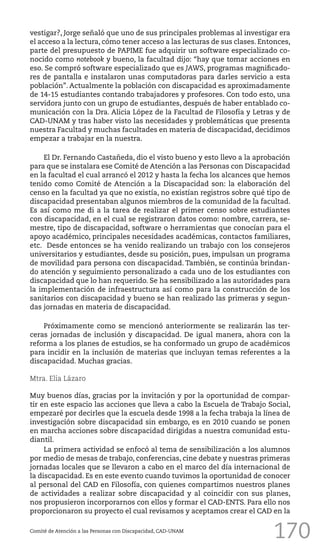 170Comité de Atención a las Personas con Discapacidad, CAD-UNAM
vestigar?, Jorge señaló que uno de sus principales problemas al investigar era
el acceso a la lectura, cómo tener acceso a las lecturas de sus clases. Entonces,
parte del presupuesto de PAPIME fue adquirir un software especializado co-
nocido como notebook y bueno, la facultad dijo: “hay que tomar acciones en
eso. Se compró software especializado que es JAWS, programas magnificado-
res de pantalla e instalaron unas computadoras para darles servicio a esta
población”. Actualmente la población con discapacidad es aproximadamente
de 14-15 estudiantes contando trabajadores y profesores. Con todo esto, una
servidora junto con un grupo de estudiantes, después de haber entablado co-
municación con la Dra. Alicia López de la Facultad de Filosofía y Letras y de
CAD-UNAM y tras haber visto las necesidades y problemáticas que presenta
nuestra Facultad y muchas facultades en materia de discapacidad, decidimos
empezar a trabajar en la nuestra.
El Dr. Fernando Castañeda, dio el visto bueno y esto llevo a la aprobación
para que se instalara ese Comité de Atención a las Personas con Discapacidad
en la facultad el cual arrancó el 2012 y hasta la fecha los alcances que hemos
tenido como Comité de Atención a la Discapacidad son: la elaboración del
censo en la facultad ya que no existía, no existían registros sobre qué tipo de
discapacidad presentaban algunos miembros de la comunidad de la facultad.
Es así como me di a la tarea de realizar el primer censo sobre estudiantes
con discapacidad, en el cual se registraron datos como: nombre, carrera, se-
mestre, tipo de discapacidad, software o herramientas que conocían para el
apoyo académico, principales necesidades académicas, contactos familiares,
etc. Desde entonces se ha venido realizando un trabajo con los consejeros
universitarios y estudiantes, desde su posición, pues, impulsan un programa
de movilidad para persona con discapacidad. También, se continúa brindan-
do atención y seguimiento personalizado a cada uno de los estudiantes con
discapacidad que lo han requerido. Se ha sensibilizado a las autoridades para
la implementación de infraestructura así como para la construcción de los
sanitarios con discapacidad y bueno se han realizado las primeras y segun-
das jornadas en materia de discapacidad.
Próximamente como se mencionó anteriormente se realizarán las ter-
ceras jornadas de inclusión y discapacidad. De igual manera, ahora con la
reforma a los planes de estudios, se ha conformado un grupo de académicos
para incidir en la inclusión de materias que incluyan temas referentes a la
discapacidad. Muchas gracias.
Mtra. Elia Lázaro
Muy buenos días, gracias por la invitación y por la oportunidad de compar-
tir en este espacio las acciones que lleva a cabo la Escuela de Trabajo Social,
empezaré por decirles que la escuela desde 1998 a la fecha trabaja la línea de
investigación sobre discapacidad sin embargo, es en 2010 cuando se ponen
en marcha acciones sobre discapacidad dirigidas a nuestra comunidad estu-
diantil.
La primera actividad se enfocó al tema de sensibilización a los alumnos
por medio de mesas de trabajo, conferencias, cine debate y nuestras primeras
jornadas locales que se llevaron a cabo en el marco del día internacional de
la discapacidad. Es en este evento cuando tuvimos la oportunidad de conocer
al personal del CAD en Filosofía, con quienes compartimos nuestros planes
de actividades a realizar sobre discapacidad y al coincidir con sus planes,
nos propusieron incorporarnos con ellos y formar el CAD-ENTS. Para ello nos
proporcionaron su proyecto el cual revisamos y aceptamos crear el CAD en la
 