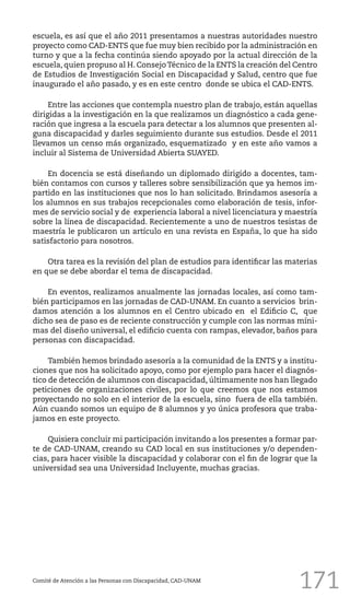 171
escuela, es así que el año 2011 presentamos a nuestras autoridades nuestro
proyecto como CAD-ENTS que fue muy bien recibido por la administración en
turno y que a la fecha continúa siendo apoyado por la actual dirección de la
escuela, quien propuso al H. ConsejoTécnico de la ENTS la creación del Centro
de Estudios de Investigación Social en Discapacidad y Salud, centro que fue
inaugurado el año pasado, y es en este centro donde se ubica el CAD-ENTS.
Entre las acciones que contempla nuestro plan de trabajo, están aquellas
dirigidas a la investigación en la que realizamos un diagnóstico a cada gene-
ración que ingresa a la escuela para detectar a los alumnos que presenten al-
guna discapacidad y darles seguimiento durante sus estudios. Desde el 2011
llevamos un censo más organizado, esquematizado y en este año vamos a
incluir al Sistema de Universidad Abierta SUAYED.
En docencia se está diseñando un diplomado dirigido a docentes, tam-
bién contamos con cursos y talleres sobre sensibilización que ya hemos im-
partido en las instituciones que nos lo han solicitado. Brindamos asesoría a
los alumnos en sus trabajos recepcionales como elaboración de tesis, infor-
mes de servicio social y de experiencia laboral a nivel licenciatura y maestría
sobre la línea de discapacidad. Recientemente a uno de nuestros tesistas de
maestría le publicaron un artículo en una revista en España, lo que ha sido
satisfactorio para nosotros.
Otra tarea es la revisión del plan de estudios para identificar las materias
en que se debe abordar el tema de discapacidad.
En eventos, realizamos anualmente las jornadas locales, así como tam-
bién participamos en las jornadas de CAD-UNAM. En cuanto a servicios brin-
damos atención a los alumnos en el Centro ubicado en el Edificio C, que
dicho sea de paso es de reciente construcción y cumple con las normas míni-
mas del diseño universal, el edificio cuenta con rampas, elevador, baños para
personas con discapacidad.
También hemos brindado asesoría a la comunidad de la ENTS y a institu-
ciones que nos ha solicitado apoyo, como por ejemplo para hacer el diagnós-
tico de detección de alumnos con discapacidad, últimamente nos han llegado
peticiones de organizaciones civiles, por lo que creemos que nos estamos
proyectando no solo en el interior de la escuela, sino fuera de ella también.
Aún cuando somos un equipo de 8 alumnos y yo única profesora que traba-
jamos en este proyecto.
Quisiera concluir mi participación invitando a los presentes a formar par-
te de CAD-UNAM, creando su CAD local en sus instituciones y/o dependen-
cias, para hacer visible la discapacidad y colaborar con el fin de lograr que la
universidad sea una Universidad Incluyente, muchas gracias.
Comité de Atención a las Personas con Discapacidad, CAD-UNAM
 