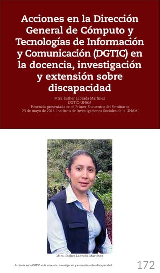 172
Acciones en la Dirección
General de Cómputo y
Tecnologías de Información
y Comunicación (DGTIC) en
la docencia, investigación
y extensión sobre
discapacidad
Mtra. Esther Labrada Martínez
DGTIC-UNAM
Ponencia presentada en el Primer Encuentro del Seminario
23 de mayo de 2014, Instituto de Investigaciones Sociales de la UNAM
Mtra. Esther Labrada Martínez
Acciones en la DGTIC en la docencia, investigación y extensión sobre discapacidad.
 