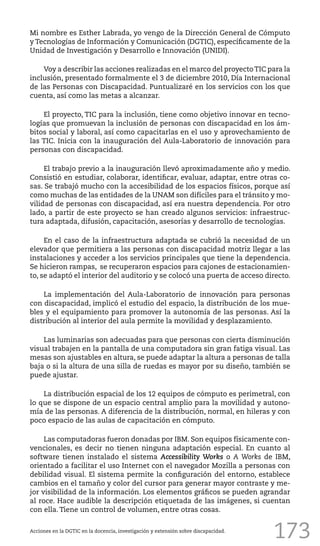 173
Mi nombre es Esther Labrada, yo vengo de la Dirección General de Cómputo
y Tecnologías de Información y Comunicación (DGTIC), específicamente de la
Unidad de Investigación y Desarrollo e Innovación (UNIDI).
Voy a describir las acciones realizadas en el marco del proyectoTIC para la
inclusión, presentado formalmente el 3 de diciembre 2010, Día Internacional
de las Personas con Discapacidad. Puntualizaré en los servicios con los que
cuenta, así como las metas a alcanzar.
El proyecto, TIC para la inclusión, tiene como objetivo innovar en tecno-
logías que promuevan la inclusión de personas con discapacidad en los ám-
bitos social y laboral, así como capacitarlas en el uso y aprovechamiento de
las TIC. Inicia con la inauguración del Aula-Laboratorio de innovación para
personas con discapacidad.
El trabajo previo a la inauguración llevó aproximadamente año y medio.
Consistió en estudiar, colaborar, identificar, evaluar, adaptar, entre otras co-
sas. Se trabajó mucho con la accesibilidad de los espacios físicos, porque así
como muchas de las entidades de la UNAM son difíciles para el tránsito y mo-
vilidad de personas con discapacidad, así era nuestra dependencia. Por otro
lado, a partir de este proyecto se han creado algunos servicios: infraestruc-
tura adaptada, difusión, capacitación, asesorías y desarrollo de tecnologías.
En el caso de la infraestructura adaptada se cubrió la necesidad de un
elevador que permitiera a las personas con discapacidad motriz llegar a las
instalaciones y acceder a los servicios principales que tiene la dependencia.
Se hicieron rampas, se recuperaron espacios para cajones de estacionamien-
to, se adaptó el interior del auditorio y se colocó una puerta de acceso directo.
La implementación del Aula-Laboratorio de innovación para personas
con discapacidad, implicó el estudio del espacio, la distribución de los mue-
bles y el equipamiento para promover la autonomía de las personas. Así la
distribución al interior del aula permite la movilidad y desplazamiento.
Las luminarias son adecuadas para que personas con cierta disminución
visual trabajen en la pantalla de una computadora sin gran fatiga visual. Las
mesas son ajustables en altura, se puede adaptar la altura a personas de talla
baja o si la altura de una silla de ruedas es mayor por su diseño, también se
puede ajustar.
La distribución espacial de los 12 equipos de cómputo es perimetral, con
lo que se dispone de un espacio central amplio para la movilidad y autono-
mía de las personas. A diferencia de la distribución, normal, en hileras y con
poco espacio de las aulas de capacitación en cómputo.
Las computadoras fueron donadas por IBM. Son equipos físicamente con-
vencionales, es decir no tienen ninguna adaptación especial. En cuanto al
software tienen instalado el sistema Accessibility Works o A Works de IBM,
orientado a facilitar el uso Internet con el navegador Mozilla a personas con
debilidad visual. El sistema permite la configuración del entorno, establece
cambios en el tamaño y color del cursor para generar mayor contraste y me-
jor visibilidad de la información. Los elementos gráficos se pueden agrandar
al roce. Hace audible la descripción etiquetada de las imágenes, si cuentan
con ella. Tiene un control de volumen, entre otras cosas.
Acciones en la DGTIC en la docencia, investigación y extensión sobre discapacidad.
 