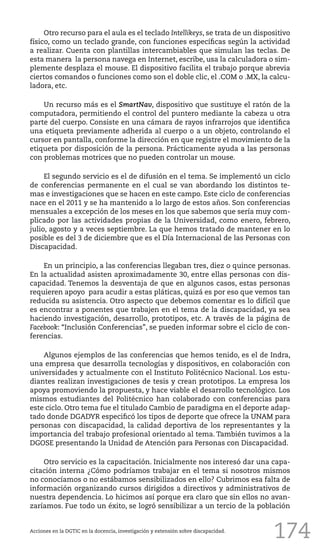174
Otro recurso para el aula es el teclado Intellikeys, se trata de un dispositivo
físico, como un teclado grande, con funciones específicas según la actividad
a realizar. Cuenta con plantillas intercambiables que simulan las teclas. De
esta manera la persona navega en Internet, escribe, usa la calculadora o sim-
plemente desplaza el mouse. El dispositivo facilita el trabajo porque abrevia
ciertos comandos o funciones como son el doble clic, el .COM o .MX, la calcu-
ladora, etc.
Un recurso más es el SmartNav, dispositivo que sustituye el ratón de la
computadora, permitiendo el control del puntero mediante la cabeza u otra
parte del cuerpo. Consiste en una cámara de rayos infrarrojos que identifica
una etiqueta previamente adherida al cuerpo o a un objeto, controlando el
cursor en pantalla, conforme la dirección en que registre el movimiento de la
etiqueta por disposición de la persona. Prácticamente ayuda a las personas
con problemas motrices que no pueden controlar un mouse.
El segundo servicio es el de difusión en el tema. Se implementó un ciclo
de conferencias permanente en el cual se van abordando los distintos te-
mas e investigaciones que se hacen en este campo. Este ciclo de conferencias
nace en el 2011 y se ha mantenido a lo largo de estos años. Son conferencias
mensuales a excepción de los meses en los que sabemos que sería muy com-
plicado por las actividades propias de la Universidad, como enero, febrero,
julio, agosto y a veces septiembre. La que hemos tratado de mantener en lo
posible es del 3 de diciembre que es el Día Internacional de las Personas con
Discapacidad.
En un principio, a las conferencias llegaban tres, diez o quince personas.
En la actualidad asisten aproximadamente 30, entre ellas personas con dis-
capacidad. Tenemos la desventaja de que en algunos casos, estas personas
requieren apoyo para acudir a estas pláticas, quizá es por eso que vemos tan
reducida su asistencia. Otro aspecto que debemos comentar es lo difícil que
es encontrar a ponentes que trabajen en el tema de la discapacidad, ya sea
haciendo investigación, desarrollo, prototipos, etc. A través de la página de
Facebook: “Inclusión Conferencias”, se pueden informar sobre el ciclo de con-
ferencias.
Algunos ejemplos de las conferencias que hemos tenido, es el de Indra,
una empresa que desarrolla tecnologías y dispositivos, en colaboración con
universidades y actualmente con el Instituto Politécnico Nacional. Los estu-
diantes realizan investigaciones de tesis y crean prototipos. La empresa los
apoya promoviendo la propuesta, y hace viable el desarrollo tecnológico. Los
mismos estudiantes del Politécnico han colaborado con conferencias para
este ciclo. Otro tema fue el titulado Cambio de paradigma en el deporte adap-
tado donde DGADYR especificó los tipos de deporte que ofrece la UNAM para
personas con discapacidad, la calidad deportiva de los representantes y la
importancia del trabajo profesional orientado al tema. También tuvimos a la
DGOSE presentando la Unidad de Atención para Personas con Discapacidad.
Otro servicio es la capacitación. Inicialmente nos interesó dar una capa-
citación interna ¿Cómo podríamos trabajar en el tema si nosotros mismos
no conocíamos o no estábamos sensibilizados en ello? Cubrimos esa falta de
información organizando cursos dirigidos a directivos y administrativos de
nuestra dependencia. Lo hicimos así porque era claro que sin ellos no avan-
zaríamos. Fue todo un éxito, se logró sensibilizar a un tercio de la población
Acciones en la DGTIC en la docencia, investigación y extensión sobre discapacidad.
 