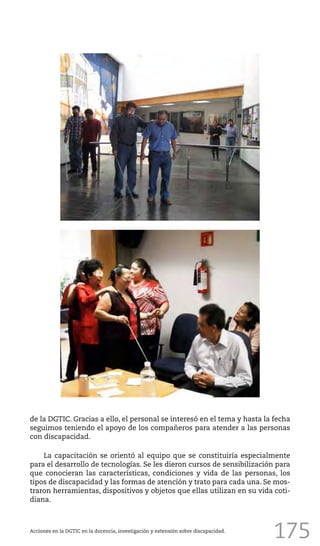 175
de la DGTIC. Gracias a ello, el personal se interesó en el tema y hasta la fecha
seguimos teniendo el apoyo de los compañeros para atender a las personas
con discapacidad.
La capacitación se orientó al equipo que se constituiría especialmente
para el desarrollo de tecnologías. Se les dieron cursos de sensibilización para
que conocieran las características, condiciones y vida de las personas, los
tipos de discapacidad y las formas de atención y trato para cada una. Se mos-
traron herramientas, dispositivos y objetos que ellas utilizan en su vida coti-
diana.
Acciones en la DGTIC en la docencia, investigación y extensión sobre discapacidad.
 