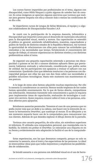 176
Los cursos fueron impartidos por profesionales en el tema, algunos con
discapacidad, como Hilda Vázquez a quién algunos de ustedes han de cono-
cer. En estas imágenes se aprecian algunos ejercicios que tuvimos que reali-
zar para generar empatía con ella y conocer más o menos las condiciones de
su día a día.
Se impartieron cursos de Lengua de Señas Mexicana, al equipo y a algu-
nos colaboradores de Discapacitados Visuales I.A.P.
Se contó con la participación de la empresa Asesoría, Informática y
Discapacidad que impartió cursos para el desarrollo de materiales educativos
para la discapacidad visual, motriz y motora. Esa capacitación se extendió
al público en general, asistiendo rehabilitadores, maestros, capacitadores y
padres de familia de distintos estados de la República Mexicana. Así tuvimos
la oportunidad de relacionarnos con ellos para conocer las actividades que
realizaban y las necesidades que tenían; fortaleciendo el conocimiento del
equipo de trabajo, al conocer experiencias en distintos niveles y con distintas
problemáticas sobre el tema.
Se organizó una pequeña capacitación orientada a personas con disca-
pacidad a quienes se les dió a conocer distintos softwares libres que previa-
mente habíamos evaluado y seleccionado, considerando que podría serles
de utilidad. Así los participantes nos apoyaron a evaluar el software con sus
comentarios. Quedando claro que debemos involucrar a las personas con dis-
capacidad porque son ellas las que nos dan línea sobre sus necesidades y
posibles soluciones tecnológicas. Hasta este momento nos mantenemos en
esa postura.
A lo largo de estos años hemos adquirido muchas experiencias. Por ello
la asesoría la consideramos un servicio. Hemos tenido tropiezos de los cuales
hemos aprendido enormemente. Por lo que de forma abierta, compartimos
esa información. Deseamos transmitir este conocimiento a quien lo requiera
para implementar áreas de capacitación, evaluación de tecnologías o cual-
quier otro servicio. Quien requiera conocer sobre el trato a las personas, esta-
mos abiertos para apoyarlos.
Brindamos asesorías personales.Tenemos el caso de una persona que no
podía mover más que un dedo y su cabeza, nos buscó con la intención de co-
nocer la herramienta SmartNav, que sustituye al mouse. Él es dibujante y en
ese momento requería hacer uso de la computadora para comunicarse con
sus clientes. Además de que deseaba explorar el dibujo dentro de la pantalla.
Tuvimos otro usuario pequeñito, de ocho años, sin miembros superiores
ni inferiores. Él utilizaba una computadora personal, que manipulaba con la
barbilla. Su interés era probar el SmartNav. Le colocamos una etiqueta en en
su frente y evidentemente esta adaptación le facilitó el uso de la computado-
ra.
Estas experiencias, son las que deseamos compartir, porque no solo es
comentar la asesoría, sino el trato y las expectativas de las personas. Lo ideal
es intercambiar ideas para que todos mejoremos y ampliemos las posibilida-
des de colaboración.
Se brindó asesoría a una persona con debilidad visual en el uso de herra-
Acciones en la DGTIC en la docencia, investigación y extensión sobre discapacidad.
 
