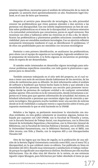 177
mientas específicas, necesarias para el análisis de información de su tesis de
posgrado. La asesoría duró aproximadamente un año. Finalmente logró titu-
larse, es el caso de éxito que tenemos.
Respecto al servicio para desarrollo de tecnologías, ha sido primordial
conocer las problemáticas que viven quienes atienden o dan servicio a las
personas con discapacidad. Con ese interés implementamos un foro de aná-
lisis sobre problemáticas en el tema de la discapacidad. Lo hicimos extensivo
a la comunidad universitaria que conocíamos, pocos en aquél entonces. Nos
reunimos con ellos y hablamos sobre las vivencias en el día a día. Se identi-
ficaron las problemáticas y planteamos posibles soluciones considerando la
viabilidad para ser atendidas mediante tecnologías. Fue un ejercicio reflexivo
sumamente interesante mediante el cual, se identificaron 51 problemas; 17
de ellos con posibilidades para ser atendidos con recursos tecnológicos
Posterior a esta primera identificación, se analizaron las problemáticas,
pero ahora con el equipo de expertos en tecnologías, logrando establecer tre-
ce propuestas de innovación. A la fecha algunas se encuentran en prototipo,
otras en espera de ser desarrolladas.
Si ustedes están interesados en desarrollar alguna tecnología para solu-
cionar problemas específicos conocidos, con todo gusto lo platicamos o apo-
yamos para su desarrollo.
También estamos trabajando en el sitio web del proyecto, en el cual va-
mos a tener una serie de secciones donde hablaremos de los servicios, de los
ciclos de conferencias para su difusión. Se dará información sobre el análisis
de software y hardware que hemos hecho hasta la fecha y que atiende a las
necesidades de las personas. Tendremos una sección para promover tecno-
logías donde las personas de cualquier entidad o de cualquier universidad,
puedan aportar. Otra sección es la de comunicación, donde invitaríamos a ex-
pertos en el tema para que aporten información de actualidad. Así mismo, se
brindará información a personas que necesiten algún tipo de atención y ase-
soría tecnológica. Nos gustaría mucho también tener una sección de noticias
donde se le de visibilidad a cualquier evento o capacitación sobre el tema, por
supuesto mostrando lo que se está haciendo en la UNAM.
Relativo a los logros, es pertinente mencionar la vinculación con mu-
chas entidades, en esta gráfica solamente se muestran algunas, hemos tra-
bajado por supuesto con CAD-UNAM, con la Facultad de Filosofía y Letras,
con la Escuela Nacional de Trabajo Social, con Arquitectura, con la Dirección
General de Actividades Deportivas y Recreativas, con la Dirección General de
Bibliotecas, con la Facultad de Ciencias Políticas y Sociales, con la DGOSE, con
la Universidad Panamericana, con la Biblioteca Nacional, con el IMSS, con
Libre Acceso, con Vida y Diseño, con la empresa AID y con Discapacitados
Visuales IAP.
Otro de los logros que me llena de orgullo, es la publicación de una edi-
ción de la Revista Digital Universitaria conocida como RDU, con el tema TIC y
discapacidad, en la que colaboré como co-editora. Fue publicada en línea en
diciembre del 2013. Resultó muy interesante y satisfactorio el trabajo realiza-
do porque ha significado una experiencia distinta. Recibimos por ello muchas
felicitaciones. Una de ellas vino del director de la revista, en ese entonces
Agustín López Munguía, para felicitarnos por haber abordado el tema ya que
Acciones en la DGTIC en la docencia, investigación y extensión sobre discapacidad.
 
