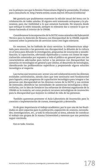 178
era la primera vez que la Revista Universitaria Digital lo presentaba. El enlace
para consultarla es: http://www.revista.unam.mx/vol.14/num12/editorial/
Me gustaría que pudiésemos mantener la edición anual del tema con la
colaboración de todos ustedes. Si alguien está interesado acérquese y lo pla-
neamos, para dar visibilidad a lo que estamos haciendo. No importa desde
que enfoque lo estén tratando, siempre es relevante dar a conocer lo que es-
tamos haciendo al interior de la UNAM.
Consideramos la incorporación de la DGTIC como miembro del Subcomité
Técnico para la Atención de Persona con Discapacidad de la UNAM, específi-
camente sobre la prestación de servicios como otro logro relevante.
En resumen, les he hablado de cinco servicios: la infraestructura adap-
tada para atención a las personas con discapacidad; la difusión de la cultura
en el tema para difundir la investigación, propuestas de innovación y sensibi-
lización; la capacitación, ofertando diplomados y cursos con líneas de espe-
cialización orientados por supuesto a todo el público en general pero con las
características adecuadas para incluir a las personas con discapacidad; las
asesorías en tecnologías en general y por último, el desarrollo de tecnologías,
identificando las problemáticas específicas y proponiendo alguna solución
tecnológica al respecto.
Las metas que tenemos son: armar una red colaborativa entre las diversas
entidades universitarias, siendo claro que este seminario será fundamental
para lograrlo; crear programas de capacitación tecnológica para integrar a las
personas con discapacidad en los diversos cursos de la DGTIC y sus centros
de extensión; identificar las necesidades de asistencias tecnológicas y desa-
rrollarlas, con la idea de fortalecer los esfuerzos de diversos organismos de la
UNAM en la materia; así como producir recursos tecnológicos de innovación
para la discapacidad que mejoren la calidad de vida de las personas.
También queremos promover el Aula-Laboratorio de Innovación para la
creación e implementación de cursos, investigación y desarrollo.
Es de gran importancia el trabajo académico, por lo que una de las finali-
dades es abrir espacios para la publicación, exposición de avances, necesida-
des, investigaciones, etc., y todo lo relacionado al tema, además de coordinar
el trabajo con grupos de la misma Universidad y externos que nos permitan
seguir creciendo.
Eso es todo. Gracias.
Acciones en la DGTIC en la docencia, investigación y extensión sobre discapacidad.
 