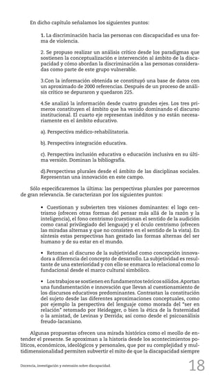18
En dicho capítulo señalamos los siguientes puntos:
1. La discriminación hacia las personas con discapacidad es una for-
ma de violencia.
2. Se propuso realizar un análisis crítico desde los paradigmas que
sostienen la conceptualización e intervención al ámbito de la disca-
pacidad y cómo abordan la discriminación a las personas considera-
das como parte de este grupo vulnerable.
3.Con la información obtenida se constituyó una base de datos con
un aproximado de 2000 referencias. Después de un proceso de análi-
sis crítico se depuraron y quedaron 225.
4.Se analizó la información desde cuatro grandes ejes. Los tres pri-
meros constituyen el ámbito que ha venido dominando el discurso
institucional. El cuarto eje representan inéditos y no están necesa-
riamente en el ámbito educativo.
a). Perspectiva médico-rehabilitatoria.
b). Perspectiva integración educativa.
c). Perspectiva inclusión educativa o educación inclusiva en su últi-
ma versión. Dominan la bibliografía.
d).Perspectivas plurales desde el ámbito de las disciplinas sociales.
Representan una innovación en este campo.
Sólo especificaremos la última: las perspectivas plurales por parecernos
de gran relevancia. Se caracterizan por los siguientes puntos:
•	 Cuestionan y subvierten tres visiones dominantes: el logo cen-
trismo (ofrecen otras formas del pensar más allá de la razón y la
inteligencia), el fono centrismo (cuestionan el sentido de la audición
como canal privilegiado del lenguaje) y el óculo centrismo (ofrecen
las miradas alternas y que no consisten en el sentido de la vista). En
síntesis estas perspectivas han gestado las formas alternas del ser
humano y de su estar en el mundo.
•	 Retoman el discurso de la subjetividad como concepción innova-
dora a diferencia del concepto de desarrollo. La subjetividad es resul-
tante de una exterioridad y con ello se enmarca lo relacional como lo
fundacional desde el marco cultural simbólico.
•	 Los trabajos se sostienen en fundamentos teóricos sólidos.Aportan
una fundamentación e innovación que llevan al cuestionamiento de
los discursos educativos predominantes. Contrastan la constitución
del sujeto desde las diferentes aproximaciones conceptuales, como
por ejemplo la perspectiva del lenguaje como morada del “ser en
relación” retomado por Heidegger, o bien la ética de la fraternidad
o la amistad, de Levinas y Derrida; así como desde el psicoanálisis
freudo-lacaniano.
Algunas propuestas ofrecen una mirada histórica como el meollo de en-
tender el presente. Se aproximan a la historia desde los acontecimientos po-
líticos, económicos, ideológicos y personales, que por su complejidad y mul-
tidimensionalidad permiten subvertir el mito de que la discapacidad siempre
Docencia, investigación y extensión sobre discapacidad.
 