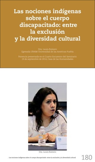 180
Las nociones indígenas
sobre el cuerpo
discapacitado: entre
la exclusión
y la diversidad cultural
Dra. Laura Romero
Egresada UNAM-Universidad de las Américas Puebla
Ponencia presentada en el Cuarto Encuentro del Seminario
19 de septiembre de 2014, Casa de las Humanidades
Dra. Laura Romero
Las nociones indígenas sobre el cuerpo discapacitado: entre la exclusión y la diversidad cultural
 