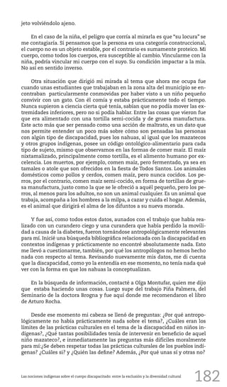 182
jeto volviéndolo ajeno.
En el caso de la niña, el peligro que corría al mirarla es que “su locura” se
me contagiaría. Si pensamos que la persona es una categoría construccional,
el cuerpo no es un objeto estable, por el contrario es sumamente proteico. Mi
cuerpo, como todos los cuerpos, era susceptible al cambio. Vincularme con la
niña, podría vincular mi cuerpo con el suyo. Su condición impactar a la mía.
No así en sentido inverso.
Otra situación que dirigió mi mirada al tema que ahora me ocupa fue
cuando unas estudiantes que trabajaban en la zona alta del municipio se en-
contraban particularmente conmovidas por haber visto a un niño pequeño
convivir con un gato. Con él comía y estaba prácticamente todo el tiempo.
Nunca supieron a ciencia cierta qué tenía, sabían que no podía mover las ex-
tremidades inferiores, pero no si podía hablar. Entre las cosas que vieron fue
que era alimentado con una tortilla semi-cocida y de gruesa manufactura.
Este acto más que ser pensado como una acción de maltrato, es un dato que
nos permite entender un poco más sobre cómo son pensadas las personas
con algún tipo de discapacidad, pues los nahuas, al igual que los mazatecos
y otros grupos indígenas, posee un código ontológico-alimentario para cada
tipo de sujeto, mismo que observamos en las formas de comer maíz. El maíz
nixtamalizado, principalmente como tortilla, es el alimento humano por ex-
celencia. Los muertos, por ejemplo, comen maíz, pero fermentado, ya sea en
tamales o atole que son ofrecidos en la fiesta de Todos Santos. Los animales
domésticos como pollos y cerdos, comen maíz, pero nunca cocidos. Los pe-
rros, por el contrario, comen maíz semi-cocido, en forma de tortillas de grue-
sa manufactura, justo como la que se le ofreció a aquél pequeño, pero los pe-
rros, al menos para los adultos, no son un animal cualquier. Es un animal que
trabaja, acompaña a los hombres a la milpa, a cazar y cuida el hogar. Además,
es el animal que dirigirá el alma de los difuntos a su nueva morada.
Y fue así, como todos estos datos, aunados con el trabajo que había rea-
lizado con un curandero ciego y una curandera que había perdido la movili-
dad a causa de la diabetes, fueron tornándose antropológicamente relevantes
para mí. Inicié una búsqueda bibliográfica relacionada con la discapacidad en
contextos indígenas y prácticamente no encontré absolutamente nada. Esto
me llevó a cuestionarme, también, por qué los antropólogos no hemos hecho
nada con respecto al tema. Revisando nuevamente mis datos, me di cuenta
que la discapacidad, como yo la entendía en ese momento, no tenía nada qué
ver con la forma en que los nahuas la conceptualizan.
En la búsqueda de información, contacté a Olga Montufar, quien me dijo
que estaba haciendo unas cosas. Luego supe del trabajo Piña Palmera, del
Seminario de la doctora Brogna y fue aquí donde me recomendaron el libro
de Arturo Rocha.
Desde ese momento mi cabeza se llenó de preguntas: ¿Por qué antropo-
lógicamente no había prácticamente nada sobre el tema?, ¿Cuáles eran los
límites de las prácticas culturales en el tema de la discapacidad en niños in-
dígenas?, ¿Qué tantas posibilidades tenía de intervenir en beneficio de aquel
niño mazateco?, e inmediatamente las preguntas más difíciles moralmente
para mí:¿Se deben respetar todas las prácticas culturales de los pueblos indí-
genas? ¿Cuáles si? y ¿Quién las define? Además, ¿Por qué unas sí y otras no?
Las nociones indígenas sobre el cuerpo discapacitado: entre la exclusión y la diversidad cultural
 