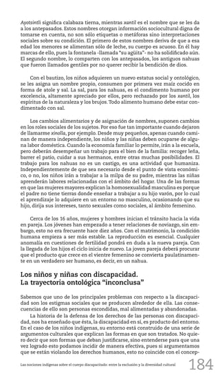 184
Ayotsintli significa calabaza tierna, mientras xantil es el nombre que se les da
a los antepasados. Estos nombres otorgan información sociocultural digna de
tomarse en cuenta, no son sólo etiquetas o metáforas sino interpretaciones
sociales sobre su condición. El primero de estos nombres deriva de que a esa
edad los menores se alimentan sólo de leche, su cuerpo es acuoso. En él hay
marcas de ello, pues la fontanela -llamada “su agüita”- no ha solidificado aún.
El segundo nombre, lo comparten con los antepasados, los antiguos nahuas
que fueron llamados gentiles por no querer recibir la bendición de dios.
Con el bautizo, los niños adquieren un nuevo estatus social y ontológico,
se les asigna un nombre propio, consumen por primera vez maíz cocido en
forma de atole y sal. La sal, para los nahuas, es el condimento humano por
excelencia, altamente apreciado por ellos, pero rechazado por los xantil, los
espíritus de la naturaleza y los brujos.Todo alimento humano debe estar con-
dimentado con sal.
Los cambios alimentarios y de asignación de nombres, suponen cambios
en los roles sociales de los sujetos. Por eso fue tan importante cuando dejaron
de llamarme xinolla, por ejemplo. Desde muy pequeños, apenas cuando cami-
nan de manera independiente, los niños y las niñas deben ocuparse de algu-
na labor doméstica. Cuando la economía familiar lo permite, irán a la escuela,
pero deberán desempeñar un trabajo para el bien de la familia: recoger leña,
barrer el patio, cuidar a sus hermanos, entre otras muchas posibilidades. El
trabajo para los nahuas no es un castigo, es una actividad que humaniza.
Independientemente de que sea necesario desde el punto de vista económi-
co, o no, los niños irán a trabajar a la milpa de su padre, mientras las niñas
aprenderán labores relacionadas con el ámbito del hogar. Una de las formas
en que las mujeres mayores explican la homosexualidad masculina es porque
el padre no tiene tierras donde enseñar a trabajar a su hijo varón, por lo cual
el aprendizaje lo adquiere en un entorno no masculino, ocasionando que su
hijo, dirija sus intereses, tanto sexuales como sociales, al ámbito femenino.
Cerca de los 16 años, mujeres y hombres inician el tránsito hacia la vida
en pareja. Los jóvenes han empezado a tener relaciones de noviazgo, sin em-
bargo, esto no era frecuente hace diez años. Con el matrimonio, la condición
humana empieza a ser más estable. La reproducción es esencial. Cualquier
anomalía en cuestiones de fertilidad pondrá en duda a la nueva pareja. Con
la llegada de los hijos el ciclo inicia de nuevo. La joven pareja deberá procurar
que el producto que crece en el vientre femenino se convierta paulatinamen-
te en un verdadero ser humano, es decir, en un nahua.
Los niños y niñas con discapacidad.
La trayectoria ontológica “inconclusa”
Sabemos que uno de los principales problemas con respecto a la discapaci-
dad son los estigmas sociales que se producen alrededor de ella. Las conse-
cuencias de ello son personas escondidas, mal alimentadas y abandonadas.
La historia de la defensa de los derechos de las personas con discapaci-
dad, nos ha enseñado que ésta, la discapacidad en sí, es producto del entorno.
En el caso de los niños indígenas, su entorno está construido de una serie de
argumentos culturales que explican las formas en que son tratados. No quie-
ro decir que son formas que deban justificarse, sino entenderse para que una
vez logrado esto podamos incidir de manera efectiva, pues si argumentamos
que se están violando los derechos humanos, esto no coincide con el concep-
Las nociones indígenas sobre el cuerpo discapacitado: entre la exclusión y la diversidad cultural
 