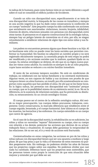 185
to nahua de lo humano, pues como hemos visto es un tanto diferente a aquél
sobre el cual se consolida el edificio jurídico de Occidente.
Cuando un niño con discapacidad nace, específicamente si se trata de
una discapacidad motriz, la búsqueda de las causas es inmediata y siempre
es una acción negativa la que ha dado como consecuencia la confección de
un cuerpo “anómalo”. Este pequeño cuerpo ha sido conformado con acciones
que socialmente son sancionadas: violaciones, incesto, brujería, infidelidad,
intentos de aborto, relaciones sexuales con personas con discapacidad, entre
otras tantas. Si pensamos en el aspecto construccional de la ontología nahua,
siempre hay un peligro latente de convertirse en el otro, por ello, se niegan
rotundamente a establecer relaciones de algún tipo con estos niños y sus fa-
miliares.
Los padres no encuentran persona alguna que desee bautizar a su hijo. Al
no bautizarse este niño no puede crear los lazos sociales que permiten con-
formar su humanidad. Sin bautizo no adquirirá un nombre propio y no será
registrado oficialmente tampoco. La anomalía propia de esta etapa no podrá
ser modificada y sin acciones sociales que lo realicen, quedará fijada en su
cuerpo. Su estatus ontológico se detiene, de ahí que en su lógica nunca pue-
dan ser vistos como adultos. Su condición es siempre la de un niño pequeño,
cuyos lazos sociales se reducen a su núcleo familiar inmediato.
El resto de las acciones tampoco suceden: No está en condiciones de
trabajar, no colaborará con las tareas familiares y no contraerá matrimonio.
Algunas veces, no son capaces de hablar y sus acciones son prueba de que
tampoco tienen un alma humana, un tonalli, por ello ocasionalmente se com-
portan como aquellos que han perdido el alma. De ahí que se les llame locos.
En la lógica nahua, las personas con discapacidad son “anómalas” porque
su cuerpo, que es la posibilidad misma de su existencia social, lo es. No es la
diferencia, es la ausencia de relaciones sociales, que ha provocado su disolu-
ción; su estancamiento. Es un círculo ontológico vicioso.
El cuerpo parece ser el centro de la reflexión ontológica nahua. Ahí resi-
de su mayor preocupación. Los cuerpos deben procurarse, trabajarse, com-
ponerse. Como consecuencia, la marcada diferencia que establecen entre el
cuerpo erguido, levantado, y el cuerpo horizontal. Este último es el cuerpo de
los muertos, los borrachos y los enfermos. Un cuerpo extendido es un cuerpo
que carece de agencia.
En el caso de la discapacidad motriz, la rehabilitación no es suficiente, los
niños y niñas no necesitan “reparar” físicamente su cuerpo, sino su cuerpo
con relación a los demás; potenciar las acciones que derivan de su actuar:
trabajarlo física y ritualmente. El cuerpo debe garantizar la reciprocidad de
las relaciones. De no ser así, el ir y venir de acciones está fracturado.
Contextualizadas en estas categorías, las acciones en pro de los niños y
niñas nahuas con discapacidad tienen que ser una apuesta a mediano y largo
plazo. Sé que hay prisa y que la vida y el bienestar de estos menores no pue-
den posponerse más. Sin embargo, no podemos olvidar los años de fracaso
que los proyectos cargan sobre sus espaldas. No podemos olvidar que casi
nada ha cambiado. Debemos hacer que los proyectos sean sostenibles, que
las personas tomen como propia la convicción de que esta situación debe
mejorar y entender por qué debe ser así.
Las nociones indígenas sobre el cuerpo discapacitado: entre la exclusión y la diversidad cultural
 