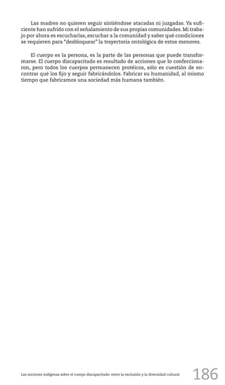186
Las madres no quieren seguir sintiéndose atacadas ni juzgadas. Ya sufi-
ciente han sufrido con el señalamiento de sus propias comunidades. Mi traba-
jo por ahora es escucharlas, escuchar a la comunidad y saber qué condiciones
se requieren para “desbloquear” la trayectoria ontológica de estos menores.
El cuerpo es la persona, es la parte de las personas que puede transfor-
marse. El cuerpo discapacitado es resultado de acciones que lo confecciona-
ron, pero todos los cuerpos permanecen protéicos, sólo es cuestión de en-
contrar qué los fijo y seguir fabricándolos. Fabricar su humanidad, al mismo
tiempo que fabricamos una sociedad más humana también.
Las nociones indígenas sobre el cuerpo discapacitado: entre la exclusión y la diversidad cultural
 