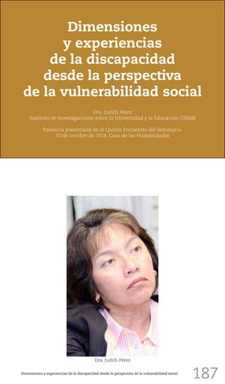 187
Dimensiones
y experiencias
de la discapacidad
desde la perspectiva
de la vulnerabilidad social
Dra. Judith Pérez
Instituto de Investigaciones sobre la Universidad y la Educación-UNAM
Ponencia presentada en el Quinto Encuentro del Seminario.
10 de octubre de 2014, Casa de las Humanidades
Dra. Judith Pérez
Dimensiones y experiencias de la discapacidad desde la perspectiva de la vulnerabilidad social.
 