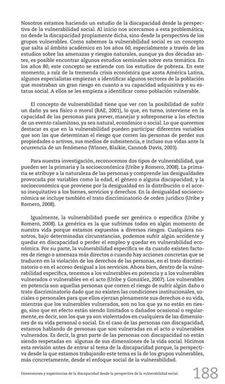 188
Nosotros estamos haciendo un estudio de la discapacidad desde la perspec-
tiva de la vulnerabilidad social. Al inicio nos acercamos a esta problemática,
no desde la discapacidad propiamente dicha, sino desde la perspectiva de los
grupos vulnerables. Como sabemos la vulnerabilidad social es un concepto
que salta al ámbito académico en los años 60, especialmente a través de los
estudios sobre las amenazas y riesgos naturales, aunque ya dos décadas an-
tes, es posible encontrar algunos estudios seminales sobre esta temática. En
los años 80, este concepto se extiende con los estudios de pobreza. En este
momento, a raíz de la tremenda crisis económica que azota América Latina,
algunos especialistas empiezan a identificar algunos sectores de la población
que mostraban un gran riesgo en cuanto a su capacidad adquisitiva y su es-
tatus social. A ellos se les empieza a identificar como población vulnerable.
El concepto de vulnerabilidad tiene que ver con la posibilidad de sufrir
un daño ya sea físico o moral (RAE, 2001), lo que, en turno, interviene en la
capacidad de las personas para prever, manejar y sobreponerse a los efectos
de un evento calamitoso, ya sea natural, económico o social. Lo que queremos
destacar es que en la vulnerabilidad pueden participar diferentes variables
que son las que determinan el riesgo que corren las personas de perder sus
propiedades o activos, sus medios de subsistencia, e incluso sus vidas ante la
ocurrencia de un fenómeno (Wisner, Blaikie, Canno& Davis, 2003).
Para nuestra investigación, reconocemos dos tipos de vulnerabilidad, que
pueden ser la primaria y la socioeconómica (Uribe y Romero, 2008). La prima-
ria se atribuye a la naturaleza de las personas y comprende las desigualdades
provocada por variables como la edad, el género o alguna discapacidad; y la
socioeconómica que proviene por la desigualdad en la distribución o el acce-
so inequitativo a los bienes, servicios y derechos. En la desigualdad socioeco-
nómica se incluye también el trato discriminatorio de orden jurídico (Uribe y
Romero, 2008).
Igualmente, la vulnerabilidad puede ser genérica o especifica (Uribe y
Romero, 2008). La genérica es la que sufrimos todos en algún momento de
nuestra vida porque estamos expuestos a diversos riesgos. Cualquiera no-
sotros, bajo determinadas circunstancias, podemos sufrir algún accidente y
quedar en discapacidad o perder el empleo y quedar en vulnerabilidad eco-
nómica. Por su parte, la vulnerabilidad específica se da cuando existen facto-
res de riesgo o amenaza más directos o cuando hay acciones concretas que se
traducen en la violación de los derechos de las personas, en el trato discrimi-
natorio o en el acceso desigual a los servicios. Ahora bien, dentro de la vulne-
rabilidad específica, tenemos a los vulnerables en potencia y a los vulnerables
vulnerados o vulnerables en el acto (Uribe y González, 2007). Los vulnerables
en potencia son aquellas personas que corren el riesgo de sufrir algún daño o
trato discriminatorio dado que no existen las condiciones institucionales, so-
ciales o personales para que ellos ejerzan plenamente sus derechos o su vida,
mientras que los vulnerables vulnerados, son no los que ya no están en ries-
go, sino que en efecto están siendo limitados o dañados ocasional o regular-
mente, es decir, son los que ya son violentados en cualquiera de las dimensio-
nes de su vida personal o social. En el caso de las personas con discapacidad,
estamos hablando de personas que son vulneradas en el acto o vulnerables
vulnerados. Es decir, la gran parte de las personas con discapacidad no están
siendo respetadas en algunas de sus dimensiones de la vida social. Hicimos
esta revisión antes de entrar al tema de la discapacidad porque, la perspecti-
va desde la que estamos trabajando este tema es la de los grupos vulnerables,
más concretamente, desde el enfoque social de la vulnerabilidad.
Dimensiones y experiencias de la discapacidad desde la perspectiva de la vulnerabilidad social.
 